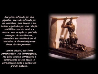 Seu gênio sufocado por dois gigantes, sua vida sufocada por um abandono, suas forças e sua lucidez esgotadas por uma relação simbiótica com seu mestre e amante: uma relação da qual não conseguiu desvencilhar-se, consumindo sua vitalidade na vã tentativa de desembaraçar-se desse destino perverso.  Camille Claudel, sua forte personalidade, sua intransigência, seu gênio criativo ultrapassou a compreensão de sua época, e permanecerá ainda e sempre um grande mistério. 