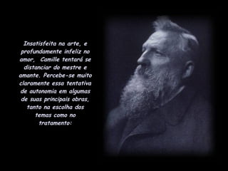 Insatisfeita na arte, e profundamente infeliz no amor,  Camille tentará se distanciar do mestre e amante. Percebe-se muito claramente essa tentativa de autonomia em algumas de suas principais obras, tanto na escolha dos temas como no tratamento: 