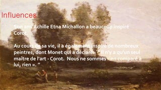 Influences
Son ami Achille Etna Michallon a beaucoup inspiré
Corot.
Au cours de sa vie, il a également inspiré de nombreux
peintres, dont Monet qui a déclaré: `` Il n'y a qu'un seul
maître de l'art - Corot. Nous ne sommes rien comparé à
lui, rien ». ’’
 