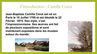 I’introduction - Camille Corot
Jean-Baptiste Camille Corot est né en
Paris le 16 Juillet 1796 et est décédé le 22
Février 1875. Son style, c’est
l’impressionnisme. Ses œuvres ont fait
de plusieurs expositions et sont
maintenant exposées dans les musées
autour du monde.
 