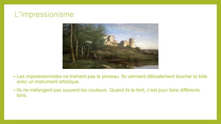 L’impressionisme
• Les impressionnistes ne traînent pas le pinceau. Ils viennent délicatement toucher la toile
avec un instrument artistique.
• Ils ne mélangent pas souvent les couleurs. Quand ils le font, c’est pour faire différents
tons.
 