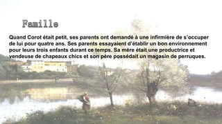 Quand Corot était petit, ses parents ont demandé à une infirmière de s’occuper
de lui pour quatre ans. Ses parents essayaient d’établir un bon environnement
pour leurs trois enfants durant ce temps. Sa mère était une productrice et
vendeuse de chapeaux chics et son père possédait un magasin de perruques.
 