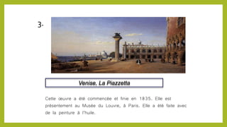 Venise, La Piazzetta
Cette œuvre a été commencée et finie en 1835. Elle est
présentement au Musée du Louvre, à Paris. Elle a été faite avec
de la peinture à l’huile.
3.
 