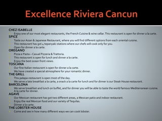 CHEZ ISABELLE
 Enjoy one of our most elegant restaurants, the French Cuisine & wine cellar.This restaurant is open for dinner a la carte.
SPICE
 Taste our Asian & Japanese Restaurant, where you will find different options from each oriental cuisine.
 This restaurant has got 4 tepanyaki stations where our chefs will cook only for you.
 Open for dinner a la carte.
OREGANO
 Pizza e Pasta – Casual Pizzeria &Trattoria.
 This restaurant is open for lunch and dinner a la carte.
 Enjoy the best ocean front views.
TOSCANA
 Our fine Italian restaurant is open for dinner a la carte.
 We have created a special atmosphere for your romantic dinner.
THE GRILL
 This palapa-restaurant is open most of the day.
 We serve a late breakfast a la carte, a snack a la carte for lunch and for dinner is our Steak House restaurant.
BARCELONA
 We serve breakfast and lunch on buffet, and for dinner you will be able to taste the world famous Mediterranean cuisine.
A la carte for dinner.
AGAVE
 Our Mexican restaurant has got two different areas, a Mexican patio and indoor restaurant.
 Enjoy the real Mexican food and our variety ofTequilas.
 Dinner a la carte.
THE LOBSTER HOUSE
 Come and see in how many different ways we can cook lobster.
 
