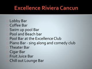 Lobby Bar
Coffee Bar
Swim up pool Bar
Pool and Beach bar
Pool Bar at the Excellence Club
Piano Bar - sing along and comedy club
Theater Bar
Cigar Bar
Fruit Juice Bar
Chill out Lounge Bar
 