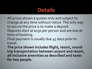 All prices shown a quotes only and subject to
change at any time without notice.The only way
to secure the price is to make a deposit.
Deposits start at $150 per person and are due at
time of booking.
Final payment is usually due 45 days prior to
travel.
The price shown includes flight, resort, round-
trip transportation between airport and resort,
all-inclusive amenities as described and taxes
for two people.
 