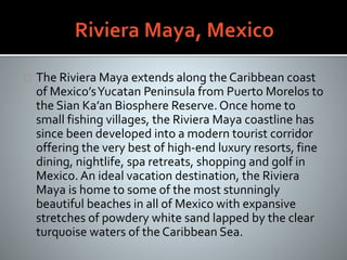 The Riviera Maya extends along the Caribbean coast
of Mexico’sYucatan Peninsula from Puerto Morelos to
the Sian Ka’an Biosphere Reserve.Once home to
small fishing villages, the Riviera Maya coastline has
since been developed into a modern tourist corridor
offering the very best of high-end luxury resorts, fine
dining, nightlife, spa retreats, shopping and golf in
Mexico. An ideal vacation destination, the Riviera
Maya is home to some of the most stunningly
beautiful beaches in all of Mexico with expansive
stretches of powdery white sand lapped by the clear
turquoise waters of the Caribbean Sea.
 
