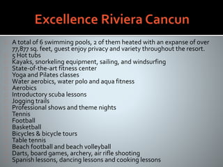 A total of 6 swimming pools, 2 of them heated with an expanse of over
77,877 sq. feet, guest enjoy privacy and variety throughout the resort.
5 Hot tubs
Kayaks, snorkeling equipment, sailing, and windsurfing
State-of-the-art fitness center
Yoga and Pilates classes
Water aerobics, water polo and aqua fitness
Aerobics
Introductory scuba lessons
Jogging trails
Professional shows and theme nights
Tennis
Football
Basketball
Bicycles & bicycle tours
Table tennis
Beach football and beach volleyball
Darts, board games, archery, air rifle shooting
Spanish lessons, dancing lessons and cooking lessons
 