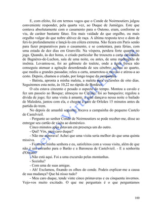 100
E, com efeito, foi em termos vagos que o Conde de Noirmoutiers julgou
conveniente responder, pela quarta vez, ao Duque de Jumièges. Este que
contava absolutamente com o casamento para o Outono, eram, conforme se
viu, de caráter bastante fátuo. Era mais vaidade do que orgulho, ou mais
orgulho vulgar do que nobre altivez de raça. A última resposta teve o dom de
feri-lo profundamente e lançá-lo em cólera extrema. Não ficara em Paris senão
para fazer preparativos para o casamento, e se contentara, para férias, com
uma estada de dez dias em Granville. Na véspera, perdera forte quantia no
joga. Quando, às dez horas, o criado particular lhe trouxera a carta carimbada
de Bagnères-de-Luchon, saía de uma noite, ou antes, de uma madrugada de
insônia. Levantou-se, foi ao gabinete do toalete, onde a água fresca não
conseguiu atenuar a agitação desordenada de seu cérebro; voltou ao quarto,
que mediu a grandes passadas; releu a carta, amarrotou-a raivoso e atirou-a ao
cesto. Depois, chamou o criado, por longo toque da campainha.
- Batista, apronta a minha maleta, a maleta para excursões de oito dias.
Seguiremos esta noite, às 10,22 no rápido de Bordéus.
O céu estava cinzento e pesado o aspecto do tempo. Montou a cavalo e
fez um passeio ao Bosque; almoçou no Círculo; foi ao banqueiro; regulou a
dívida de jogo; fez uma visita à amante, a qual dançava nessa noite o bailado
de Maledeta, jantou com ela, e chegou à gare de Orleães 15 minutos antes da
partida do trem.
No depois de amanhã seguinte, tocava a campainha do pequeno Castelo
de Castelvieil.
- Pergunte ao senhor Conde de Noirmoutiers se pode receber-me, disse ao
entregar seu cartão de visita ao doméstico.
Cinco minutos após estavam em presença um do outro.
- Quê! Vós, meu caro duque?
- Não me esperava! Achei que uma visita seria melhor do que uma quinta
missiva.
- Ficamos, minha senhora e eu, satisfeitos com a vossa visita, além de que
não é um estranho para o Barão e a Baronesa de Castelvieil. - E a senhorita
d'Ossian?
- Não está aqui. Foi a uma excursão pelas montanhas.
- Sozinha?
- Com uma de suas amigas.
- Ah! Exclamou, fixando os olhos do conde. Podeis explicar-me a causa
de sua mudança? Que há nisso tudo?
- Meu caro duque, tende vinte cinco primaveras e eu cinquenta invernos.
Vejo-vos muito excitado. O que me perguntais é o que perguntamos
 