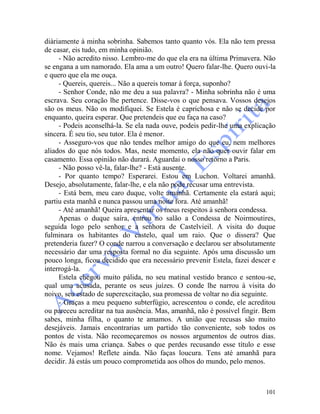 101
diàriamente à minha sobrinha. Sabemos tanto quanto vós. Ela não tem pressa
de casar, eis tudo, em minha opinião.
- Não acredito nisso. Lembro-me do que ela era na última Primavera. Não
se engana a um namorado. Ela ama a um outro! Quero falar-lhe. Quero ouvi-la
e quero que ela me ouça.
- Quereis, quereis... Não a quereis tomar à força, suponho?
- Senhor Conde, não me deu a sua palavra? - Minha sobrinha não é uma
escrava. Seu coração lhe pertence. Disse-vos o que pensava. Vossos desejos
são os meus. Não os modifiquei. Se Estela é caprichosa e não se decide por
enquanto, queira esperar. Que pretendeis que eu faça na caso?
- Podeis aconselhá-la. Se ela nada ouve, podeis pedir-lhe uma explicação
sincera. É seu tio, seu tutor. Ela é menor.
- Asseguro-vos que não tendes melhor amigo do que eu, nem melhores
aliados do que nós todos. Mas, neste momento, ela não quer ouvir falar em
casamento. Essa opinião não durará. Aguardai o nosso retorno a Paris.
- Não posso vê-la, falar-lhe? - Está ausente.
- Por quanto tempo? Esperarei. Estou em Luchon. Voltarei amanhã.
Desejo, absolutamente, falar-lhe, e ela não pode recusar uma entrevista.
- Está bem, meu caro duque, volte amanhã. Certamente ela estará aqui;
partiu esta manhã e nunca passou uma noite fora. Até amanhã!
- Até amanhã! Queira apresentar os meus respeitos à senhora condessa.
Apenas o duque saíra, entrou no salão a Condessa de Noirmoutires,
seguida logo pelo senhor e a senhora de Castelvieil. A visita do duque
fulminara os habitantes do castelo, qual um raio. Que o dissera? Que
pretenderia fazer? O conde narrou a conversação e declarou ser absolutamente
necessário dar uma resposta formal no dia seguinte. Após uma discussão um
pouco longa, ficou decidido que era necessário prevenir Estela, fazei descer e
interrogá-la.
Estela chegou muito pálida, no seu matinal vestido branco e sentou-se,
qual uma acusada, perante os seus juízes. O conde lhe narrou à visita do
noivo, seu estado de superexcitação, sua promessa de voltar no dia seguinte.
- Graças a meu pequeno subterfúgio, acrescentou o conde, ele acreditou
ou pareceu acreditar na tua ausência. Mas, amanhã, não é possível fingir. Bem
sabes, minha filha, o quanto te amamos. A união que recusas são muito
desejáveis. Jamais encontrarias um partido tão conveniente, sob todos os
pontos de vista. Não recomeçaremos os nossos argumentos de outros dias.
Não és mais uma criança. Sabes o que perdes recusando esse título e esse
nome. Vejamos! Reflete ainda. Não faças loucura. Tens até amanhã para
decidir. Já estás um pouco comprometida aos olhos do mundo, pelo menos.
 
