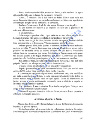 102
- Estou inteiramente decidida, respondeu Estela, e não mudarei de agora
até amanhã. Não amo o duque. Só me casarei por amor.
- Amor... É romance. Isso é nos contos de fadas. Não se casa mais por
amor. Encontrará jamais em teu caminho um homem perfeito, com a perfeição
que almejas, e digno da tua confiança? E' duvidoso.
- Tenho refletido muito desde há três meses. O duque e um jogador...
- E' um homem do mundo, e do melhor. Tu não tens a pretensão de
reformar a Humanidade.
- E um ignorante...
- Sabe o que é preciso saber, que todos os da sua classe sabem. Um
homem do mundo não tem necessidade de ser professor da Sorbone.
- Enfim, meu tio, já lhe disse, há dias: ele não me agrada. Eu seria infeliz
toda a minha vida se o desposasse. Vós não desejais minha desgraça.
- Minha querida filha, sabe quanto te amamos. Somos os teus melhores
amigos, acredita. Vejamos. Faremos o que quiseres. Pensaste em algum outro
partido? Na brilhante soirée do último Inverno, em que foste à verdadeira
rainha, bem me recordo de que outros dois jovens te fizeram uma corte quase
tão assídua quanto à do duque. Preferirias um deles? A impressão que neles
produziste não é mistério para ninguém, e tu os viste em nossas reuniões.
- Sei, antes de tudo, que eles me buscam pelo meu dote, e não por mim
própria. Demais,, eu não quero casar, pura e simplesmente.
- O duque teima, em absoluto, em ter uma entrevista contigo.
- Espero que o senhor me evite essa contrariedade. Para que serviria essa
entrevista? O senhor pode transmitir-lhe a minha resposta.
A conversação continuou algum tempo ainda nesse tom, sem modificar
em nada as resoluções de Estela, e o dia transcorreu bastante triste, todos os
nervos tensos, num diapasão mais do que agudo. Estela só reapareceu ao
jantar, apenas o tempo estritamente necessário para a refeição, e depois se
encerrou nos aposentos de dormir.
- Um casamento de conveniências! Repetia ela a si própria. Entregar meu
corpo a esse estranho! Nunca! Nunca!
E na manhã seguinte, durante a visita do duque, recusou descer para dar a
este uma explicação qualquer.
A Ciência, a honra e o Amor.
Alguns dias depois, o Dr. Bernard chegava à casa de Dargilan, fisionomia
inquieta, ar grave e agitado.
- Venho hoje, disse, vê-lo em missão de embaixador e também de amigo.
Sou interrogado, e não sei que responder. A sobrinha do Conde Noirmoutiers
 