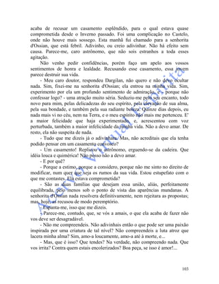 103
acaba de recusar um casamento esplêndido, para o qual estava quase
comprometida desde o Inverno passado. Foi uma complicação no Castelo,
onde não houve mais sossego. Esta manhã fui chamado para a senhorita
d'Ossian, que está febril. Adivinho, ou creio adivinhar. Não há efeito sem
causa. Parece-me, caro astrônomo, que não sois estranhos a toda esses
agitação.
Não venho pedir confidências, porém faço um apelo aos vossos
sentimentos de honra e lealdade. Recusando esse casamento, essa jovem
parece destruir sua vida.
- Meu caro doutor, respondeu Dargilan, não quero e não devo ocultar
nada. Sim, fixei-me na senhorita d'Ossian; ela entrou na minha vida. Sim,
experimento por ela um profundo sentimento de admiração, e - porque não
confessar logo? - uma atração muito séria. Seduziu-me pelo seu encanto, todo
novo para mim, pelas delicadezas do seu espírito, pela elevação de sua alma,
pela sua bondade, e também pela sua radiante beleza. Quinze dias depois, eu
nada mais vi no céu, nem na Terra, e o meu espírito não mais me pertenceu. E'
a maior felicidade que haja experimentado, e, acrescentou com voz
perturbada, também a maior infelicidade da minha vida. Não a devo amar. De
resto, ela não suspeita de nada.
- Tudo que me dizeis já o adivinhara. Mas, não acreditais que ela tenha
podido pensar em um casamento convosco?
- Um casamento! Replicou o astrônomo, erguendo-se da cadeira. Que
idéia louca e quimérica! Não posso não a devo amar.
- E por quê?
- Porque a estimo, porque a considero, porque não me sinto no direito de
modificar, num quer que seja os rumos da sua vida. Estou estupefato com o
que me contastes. Ela estava comprometida?
- São as duas famílias que desejam essa união, aliás, perfeitamente
equilibrada, pelo menos sob o ponto de vista das aparências mundanas. A
senhorita d'Ossian nada resolvera definitivamente, nem rejeitara as propostas;
mas, hoje, as recusou de modo peremptório.
- Espanta-me, isso que me dizeis.
- Parece-me, contudo, que, se vós a amais, o que ela acaba de fazer não
vos deve ser desagradável.
- Não me compreendeis. Não adivinhais então o que pode ser uma paixão
inspirada por uma criatura de tal nível? Não compreendeis a luta atroz que
lacera minha alma? Sim, amo-a loucamente, amo-a até à morte, e...
- Mas, que é isso? Que tendes? Na verdade, não compreendo nada. Que
vos irrita? Contra quem estais encolerizados? Boa peça, se isso é amor!...
 