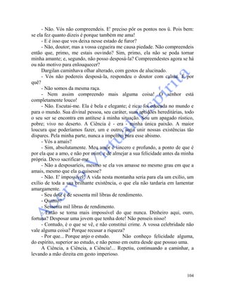 104
- Não. Vós não compreendeis. E' preciso pôr os pontos nos ü. Pois bem:
se ela fez quanto dizeis é porque também me ama!
- E é isso que vos deixa nesse estado de furor?
- Não, doutor; mas a vossa cegueira me causa piedade. Não compreendeis
então que, primo, me estais ouvindo? Sim, primo, ela não se poda tornar
minha amante; e, segundo, não posso desposá-la? Compreendestes agora se há
ou não motivo para enlouquecer?
Dargilan caminhava olhar alterado, com gestos de alucinado.
- Vós não podereis desposá-la, respondeu o doutor com calma. E por
quê?
- Não somos da mesma raça.
- Nem assim compreendo mais alguma coisa! O senhor está
completamente louco!
- Não. Escutai-me. Ela é bela e elegante; é rica; foi educada no mundo e
para o mundo. Sua divinal pessoa, seu caráter, suas aptidões hereditárias, todo
o seu ser se encontra em antítese à minha situação. Sou um apagado rústico,
pobre; vivo no deserto. A Ciência é - era - minha única paixão. A maior
loucura que poderíamos fazer, um e outro, seria unir nossas existências tão
díspares. Pela minha parte, nunca a impelirei para esse abismo.
- Vós a amais?
- Sim, absolutamente. Meu amor é sincero e profundo, a ponto de que é
por ela que a amo, e não por mim, e de almejar a sua felicidade antes da minha
própria. Devo sacrificar-me.
- Não a desposaríeis, mesmo se ela vos amasse no mesmo grau em que a
amais, mesmo que ela o quisesse?
- Não. E' impossível! A vida nesta montanha seria para ela um exílio, um
exílio de toda a sua brilhante existência, o que ela não tardaria em lamentar
amargamente.
- Seu dote é de sessenta mil libras de rendimento.
- Quanto?
- Sessenta mil libras de rendimento.
- Então se torna mais impossível do que nunca. Dinheiro aqui, ouro,
fortuna? Desposar uma jovem que tenha dote! Não penseis nisso!
- Contudo, é o que se vê, e não constitui crime. A vossa celebridade não
vale alguma coisa? Porque recusar a riqueza?
- Por que... Porque anjo o estudo. Não conheço felicidade alguma,
do espírito, superior ao estudo, e não penso em outra desde que possuo uma.
A Ciência, a Ciência, a Ciência!... Repetiu, continuando a caminhar, a
levando a mão direita em gesto imperioso.
 