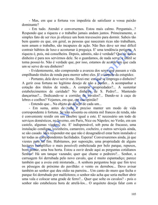105
- Mas, em que a fortuna vos impediria de satisfazer a vossa paixão
dominante?
- Em tudo. Atendei e conversemos. Estou mais calmo. Perguntais...?
Respondo que a riqueza e o trabalho jamais andam juntos. Primeiramente, o
simples fato de ser rico já oferece um bom travesseiro para dormir. Sabeis tão
bem quanto eu que, em geral, as pessoas que nasceram ricas não trabalham,
nem amam o trabalho, são incapazes de ação. Não lhes deve ser mui difícil
contrair hábitos de luxo e acostumar à preguiça. E' uma tendência perigosa. A
riqueza é, pois, má conselheira. Depois, admitis, não é verdade? Que se temos
dinheiro é para nos servirmos dele. Se o guardamos, de nada serve, e inútil se
torna possuí-lo. Não é verdade que, por isso, estamos de acordo em que cada
um se serve do seu dinheiro?
- Evidentemente, não compreendo a avareza dos seres que passam a vida
empilhando títulos de renda para morrer sobre eles. E' o cúmulo da estupidez.
- Portanto, dele devo servir-me. Dizei-me: em que se emprega o dinheiro?
A gerir essa fortuna no legítimo desejo de não a perder... A acompanhar a
cotação dos títulos de renda... A comprar propriedades?... A sustentar
estabelecimentos de caridade? No dinheiro de S. Pedro?... Mantendo
dançarinas?... Dedicando-se a corridas de cavalos?... Dando-se à caça de
lebres e coelhos? Vejamos, em que, em sua opinião?
- Entendo que... Na objeto do desejo de cada um...
- Em suma, antes de tudo é preciso manter um modo de vida
correspondente à fortuna. Se tem sessenta ou oitenta mil francos de renda, não
é conveniente residir em um casebre igual a este. E' necessário um todo de
serviços domésticos, no Inverno, em Paris, Nice ou Nápoles; no Verão, em um
castelo, algumas viagens, etc. E' indispensável, sob pena de fracasso, uma
instalação condigna, cozinheira, camareiro, cocheiro, e outros serviçais ainda,
se são casado. Ides responder-me que não é desagradável estar bem instalado e
ter todas as correspondentes facilidades. Esperai! Conversaremos ainda, já que
viestes para tal fim. Habitamos, por suposição, uma propriedade de alguns
hectares (simplifico o mais possível) embelezada por belo parque, repuxos,
bom pomar, uma boa horta. Estou a ouvir desde aqui as perguntas cotidianos
Senhor! Há um tanque vazando; quer que chame o pedreiro?... Senhor, a
carruagem foi derrubada pelo novo cavalo, que é muito espantadiço; parece
também que a aveia está misturada... A senhora perguntou hoje que fim teve
os pêssegos de próximo do pavilhão: o vento os derrubou... Devo avisar
também ao senhor que deu oídio na parreira... Um canto do muro que fecha o
parque foi derrubado por malfeitores; o senhor não acha que seria melhor abrir
uma vala e colocar uma grade de ferro?... Quer que solte os cavalos? - pois o
senhor não estabeleceu hora de atrelá-los... O arquiteto deseja falar com o
 