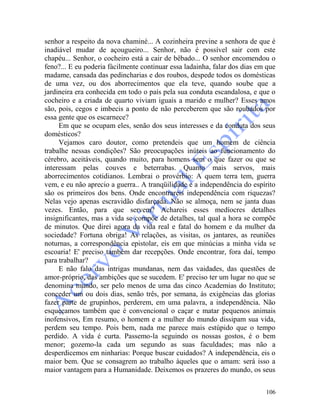 106
senhor a respeito da nova chaminé... A cozinheira previne a senhora de que é
inadiável mudar de açougueiro... Senhor, não é possível sair com este
chapéu... Senhor, o cocheiro está a cair de bêbado... O senhor encomendou o
feno?... E eu poderia fàcilmente continuar essa ladainha, falar dos dias em que
madame, cansada das pedincharias e dos roubos, despede todos os domésticas
de uma vez, ou dos aborrecimentos que ela teve, quando soube que a
jardineira era conhecida em todo o país pela sua conduta escandalosa, e que o
cocheiro e a criada de quarto viviam iguais a marido e mulher? Esses amos
são, pois, cegos e imbecis a ponto de não perceberem que são roubados por
essa gente que os escarnece?
Em que se ocupam eles, senão dos seus interesses e da conduta dos seus
domésticos?
Vejamos caro doutor, como pretendeis que um homem de ciência
trabalhe nessas condições? São preocupações inúteis ao funcionamento do
cérebro, aceitáveis, quando muito, para homens sem o que fazer ou que se
interessam pelas couves e beterrabas. Quanto mais servos, mais
aborrecimentos cotidianos. Lembrai o provérbio: A quem terra tem, guerra
vem, e eu não aprecio a guerra.. A tranqüilidade e a independência do espírito
são os primeiros dos bens. Onde encontrareis independência com riquezas?
Nelas vejo apenas escravidão disfarçada. Não se almoça, nem se janta duas
vezes. Então, para que servem? Achareis esses medíocres detalhes
insignificantes, mas a vida se compõe de detalhes, tal qual a hora se compõe
de minutos. Que direi agora da vida real e fatal do homem e da mulher da
sociedade? Fortuna obriga! As relações, as visitas, os jantares, as reuniões
noturnas, a correspondência epistolar, eis em que minúcias a minha vida se
escoaria! E' preciso também dar recepções. Onde encontrar, fora daí, tempo
para trabalhar?
E não falo das intrigas mundanas, nem das vaidades, das questões de
amor-próprio, das ambições que se sucedem. E' preciso ter um lugar no que se
denomina mundo, ser pelo menos de uma das cinco Academias do Instituto;
conceder um ou dois dias, senão três, por semana, às exigências das glorias
fazer parte de grupinhos, perderem, em uma palavra, a independência. Não
esqueçamos também que é convencional o caçar e matar pequenos animais
inofensivos, Em resumo, o homem e a mulher do mundo dissipam sua vida,
perdem seu tempo. Pois bem, nada me parece mais estúpido que o tempo
perdido. A vida é curta. Passemo-la seguindo os nossas gostos, é o bem
menor; gozemo-la cada um segundo as suas faculdades; mas não a
desperdicemos em ninharias: Porque buscar cuidados? A independência, eis o
maior bem. Que se consagrem ao trabalho àqueles que o amam: será isso a
maior vantagem para a Humanidade. Deixemos os prazeres do mundo, os seus
 