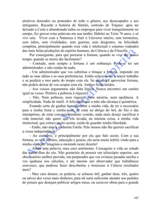 107
atrativos dourados ou prateados de todo o gênero, aos desocupados e aos
intrigantes. Recorde a história de Símilis, cortesão de Trajano: após ter
deixado a Corte e abandonada todos os empregos para viver tranquilamente no
campo, fez gravar estas palavras em sua tumba: Habitei na Terra 76 anos, e só
vivi sete. Viver com a Natureza é fruir o Universo inteiro, sem tormentos,
sem ódios, sem rivalidades, sem guerras, sem desgostos, na felicidade
completa, principalmente quando essa vida é intelectual e estamos rodeados
das mais belas produções do espírito humano, da Ciência e da Filosofia.
Por conseguinte, para que procurar a fortuna, quando se vive tão pouco
tempo, quando se morre tão fàcilmente?
- Contudo, nem sempre a fortuna é um embaraço. Pode-se ter um
administrador, e não cuidar de nada.
- Um administrador que vos substitua e trinque a fortuna, impondo em
tudo as suas idéias e as suas preferências. Então será com ele o maior trabalho
e se perderá a mor parte do tempo com ele. Se quiserdes aproveitar fortuna,
não podeis deixar de vos ocupar com ela. Ambos ficais unidos.
- Aos vossos argumentos não falta lógica. Nunca encontrei um caráter
igual ao vosso. Preferis a pobreza à riqueza?
- Não. Nem pobreza, nem riqueza. Nem miséria, nem opulência. A
simplicidade. Nada de inútil. A felicidade que a mão não alcança é quimérica.
Estando certo de ganhar honestamente a minha vida, de ter o necessário
para a minha fome e minha sede, de estar ao abrigo do Sol, do frio e das
intempéries, de estar convenientemente vestido, nada mais desejo sacrificar à
vida material; não quero que ela invada, na mínima coisa, a minha vida
intelectual, que coloco muito acima; cuido de guardar minha liberdade.
- Então, não ama a senhorita Estela. Pelo menos não lhe quereis sacrificar
a vossa independência?
- Ao contrário, é principalmente por ela que falo assim. Com a sua
fortuna, os seus hábitos, educação e gostos, ela seria muito infeliz vindo para a
minha situação. Imaginai-a morando neste deserto!
- Ainda uma palavra, meu caro astrônomo. Consagrais a vida ao estudo
das maravilhas do céu. Não gostaríeis de possuir um telescópio superior, um
observatório melhor provido, um preparador que vos evitasse pesadas tarefas e
vos ajudasse nos cálculos, e até mesmo um observador que trabalhasse
convosco, que pudesse fazer descobertas e trouxesse à Ciência resultados
úteis?
- Meu caro doutor, eu poderia, se achasse útil, ganhar duas, três, quatro
ou talvez dez vezes mais dinheiro; para tal seria suficiente atender aos pedidos
de jornais que desejam publicar artigos meus, ou escrever obras para o grande
 