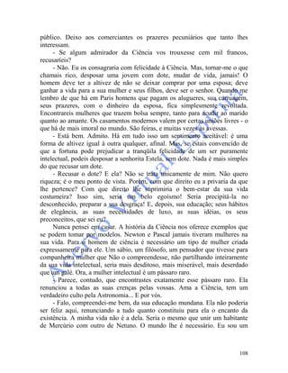 108
público. Deixo aos comerciantes os prazeres pecuniários que tanto lhes
interessam.
- Se algum admirador da Ciência vos trouxesse cem mil francos,
recusaríeis?
- Não. Eu os consagraria com felicidade à Ciência. Mas, tornar-me o que
chamais rico, desposar uma jovem com dote, mudar de vida, jamais! O
homem deve ter a altivez de não se deixar comprar por uma esposa; deve
ganhar a vida para a sua mulher e seus filhos, deve ser o senhor. Quando me
lembro de que há em Paris homens que pagam os alugueres, sua carruagem,
seus prazeres, com o dinheiro da esposa, fica simplesmente revoltada.
Encontrareis mulheres que trazem bolsa sempre, tanto para acudir ao marido
quanto ao amante. Os casamentos modernos valem por certas uniões livres - o
que há de mais imoral no mundo. São feiras, e muitas vezes às avessas.
- Está bem. Admito. Há em tudo isso um sentimento aceitável: é uma
forma de altivez igual à outra qualquer, afinal. Mas, se estais convencido de
que a fortuna pode prejudicar a tranqüila felicidade de um ser puramente
intelectual, podeis desposar a senhorita Estela, sem dote. Nada é mais simples
do que recusar um dote.
- Recusar o dote? E ela? Não se trata unicamente de mim. Não quero
riqueza; é o meu ponto de vista. Porém, com que direito eu a privaria da que
lhe pertence? Com que direito lhe suprimiria o bem-estar da sua vida
costumeira? Isso sim, seria um belo egoísmo! Seria precipitá-la no
desconhecido, preparar a sua desgraça! E, depois, sua educação; seus hábitos
de elegância, as suas necessidades de luxo, as suas idéias, os seus
preconceitos, que sei eu?
Nunca pensei em casar. A história da Ciência nos oferece exemplos que
se podem tomar por modelos. Newton e Pascal jamais tiveram mulheres na
sua vida. Para o homem de ciência é necessário um tipo de mulher criada
expressamente para ele. Um sábio, um filósofo, um pensador que tivesse para
companheira mulher que Não o compreendesse, não partilhando inteiramente
da sua vida intelectual, seria mais desditoso, mais miserável, mais deserdado
que um galé. Ora, a mulher intelectual é um pássaro raro.
- Parece, contudo, que encontrastes exatamente esse pássaro raro. Ela
renunciou a todas as suas crenças pelas vossas. Ama a Ciência, tem um
verdadeiro culto pela Astronomia... E por vós.
- Falo, compreendei-me bem, da sua educação mundana. Ela não poderia
ser feliz aqui, renunciando a tudo quanto constituiu para ela o encanto da
existência. A minha vida não é a dela. Seria o mesmo que unir um habitante
de Mercúrio com outro de Netuno. O mundo lhe é necessário. Eu sou um
 