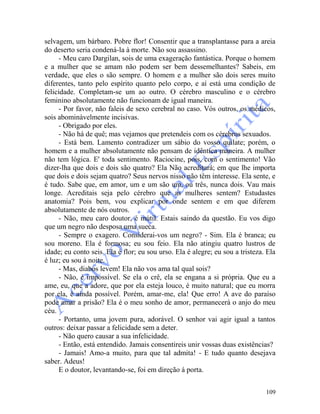 109
selvagem, um bárbaro. Pobre flor! Consentir que a transplantasse para a areia
do deserto seria condená-la à morte. Não sou assassino.
- Meu caro Dargilan, sois de uma exageração fantástica. Porque o homem
e a mulher que se amam não podem ser bem dessemelhantes? Sabeis, em
verdade, que eles o são sempre. O homem e a mulher são dois seres muito
diferentes, tanto pelo espírito quanto pelo corpo, e aí está uma condição de
felicidade. Completam-se um ao outro. O cérebro masculino e o cérebro
feminino absolutamente não funcionam de igual maneira.
- Por favor, não faleis de sexo cerebral no caso. Vós outros, os médicos,
sois abominàvelmente incisivas.
- Obrigado por eles.
- Não há de quê; mas vejamos que pretendeis com os cérebros sexuados.
- Está bem. Lamento contradizer um sábio do vosso quilate; porém, o
homem e a mulher absolutamente não pensam de idêntica maneira. A mulher
não tem lógica. E' toda sentimento. Raciocine, pois, com o sentimento! Vão
dizer-lha que dois e dois são quatro? Ela Não acreditará; em que lhe importa
que dois e dois sejam quatro? Seus nervos nisso não têm interesse. Ela sente, e
é tudo. Sabe que, em amor, um e um são um, ou três, nunca dois. Vau mais
longe. Acreditais seja pelo cérebro que as mulheres sentem? Estudastes
anatomia? Pois bem, vou explicar por onde sentem e em que diferem
absolutamente de nós outros.
- Não, meu caro doutor, é inútil. Estais saindo da questão. Eu vos digo
que um negro não desposa uma sueca.
- Sempre o exagero. Considerai-vos um negro? - Sim. Ela é branca; eu
sou moreno. Ela é formosa; eu sou feio. Ela não atingiu quatro lustros de
idade; eu conto seis. Ela é flor; eu sou urso. Ela é alegre; eu sou a tristeza. Ela
é luz; eu sou à noite.
- Mas, diabos levem! Ela não vos ama tal qual sois?
- Não, é impossível. Se ela o crê, ela se engana a si própria. Que eu a
ame, eu, que a adore, que por ela esteja louco, é muito natural; que eu morra
por ela, é ainda possível. Porém, amar-me, ela! Que erro! A ave do paraíso
pode amar a prisão? Ela é o meu sonho de amor, permanecerá o anjo do meu
céu.
- Portanto, uma jovem pura, adorável. O senhor vai agir igual a tantos
outros: deixar passar a felicidade sem a deter.
- Não quero causar a sua infelicidade.
- Então, está entendido. Jamais consentireis unir vossas duas existências?
- Jamais! Amo-a muito, para que tal admita! - E tudo quanto desejava
saber. Adeus!
E o doutor, levantando-se, foi em direção á porta.
 