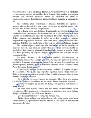 11
predominando o jogo e um pouco de música. O que maravilhava a criadagem
era a soma das fortunas ali reunidas. Salvo duas ou três exceções, nenhuma ou
nenhum dos convivas desfrutava menos de cinquenta mil libras de
rendimentos; muitos dispunham de cem mil; alguns, trezentas e quatrocentas
mil.
Tais fortunas eram conhecidas e cotadas. Somados os capitais e
remunerados ao juro de três por cento, chegava-se ao total de cento e dez
milhões para as vinte pessoas ali agrupadas.
Não se falava nisso sem chiliques de admiração, e a própria dona da casa
ensoberbecia no mesmo grau dos seus domésticos. A plenitude do mais nobre
orgulho ela a exteriorizava no porte, na maneira de comer, beber e falar. Seus
dedos estavam congestionados de anéis; as orelhas, pescoço e espáduas
resplendiam de pedrarias preciosas. Até certo ponto, podia-se considerá-la a
mais rica de todos, pois sua fortuna avaliava-se em catorze milhões de francos.
Tão colossal riqueza adquirira-a ela mesmo, só, ou quase sozinho, em
negócios especiais que entendia à maravilha, associando sucessivamente sua
inteligência à de cinco ou seis capitalistas bem selecionados, e também (dizia-
se à boca pequena) em alguns serviços diplomáticos em proveito de uma
potência vizinha.
Era muito formosa e de inteligência notável, principalmente em
combinações financeiras. Casada, em primeiras núpcias, com um diplomata
brasileiro, desposara, num segundo matrimônio, na idade de meio século, um
jovem deputado, herdeiro de invejável nome e recebia ao que se chama todo o
Paris, do mundo dos pândegos.
A conversação recaiu sobre um casamento celebrado, à véspera, na Igreja
da Madalena, e talvez não seja supérfluo apanhar alguns fragmentos, que
darão um resumo do ambiente anticientífico e artificial em que vivia a nossa
donzela idealista e sensitiva.
- E a miséria em pouco tempo, ao primeiro filho, dizia um anafado
cavalheiro de amplas suíças brancas, tez corada, lábios espessos e sensuais.
Que se pode esperar de um lar, em Paris, com quarenta mil francos de
rendimentos?
- Eu creio, disse o duque falando bem próximo da sua bela vizinha Estela,
eu creio que Henriqueta ama profundamente o marido, e que serão felizes,
porque o dinheiro não faz a felicidade. O amor...
- Que dizeis senhor duque? Indagou a dona da casa.
- Dizia minha senhora, que coisa alguma vale tanto quanto uma boa e
sincera afeição, e, quando dois entes se adoram, a vida deve ser encantadora,
mesmo sem fortuna.
 