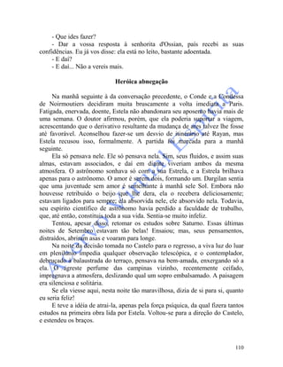 110
- Que ides fazer?
- Dar a vossa resposta à senhorita d'Ossian, país recebi as suas
confidências. Eu já vos disse: ela está no leito, bastante adoentada.
- E daí?
- E daí... Não a vereis mais.
Heróica abnegação
Na manhã seguinte à da conversação precedente, o Conde e a Condessa
de Noirmoutiers decidiram muita bruscamente a volta imediata a Paris.
Fatigada, enervada, doente, Estela não abandonara seu aposento havia mais de
uma semana. O doutor afirmou, porém, que ela poderia suportar a viagem,
acrescentando que o derivativo resultante da mudança de ares talvez lhe fosse
até favorável. Aconselhou fazer-se um desvio de itinerário até Rayan, mas
Estela recusou isso, formalmente. A partida foi marcada para a manhã
seguinte.
Ela só pensava nele. Ele só pensava nela. Sim, seus fluidos, e assim suas
almas, estavam associados, e daí em diante viveriam ambos da mesma
atmosfera. O astrônomo sonhava só com a sua Estrela, e a Estrela brilhava
apenas para o astrônomo. O amor é serem dois, formando um. Dargilan sentia
que uma juventude sem amor é semelhante à manhã sele Sol. Embora não
houvesse retribuído o beijo que lhe dera, ela o recebera deliciosamente;
estavam ligados para sempre; ela absorvida nele, ele absorvido nela. Todavia,
seu espírito científico de astrônomo havia perdido a faculdade de trabalho,
que, até então, constituis toda a sua vida. Sentia-se muito infeliz.
Tentou, apesar disso, retomar os estudos sobre Saturno. Essas últimas
noites de Setembro estavam tão belas! Ensaiou; mas, seus pensamentos,
distraídos, abriram asas e voaram para longe.
Na noite da decisão tomada no Castelo para o regresso, a viva luz do luar
em plenilúnio impedia qualquer observação telescópica, e o contemplador,
debruçado à balaustrada do terraço, pensava na bem-amada, enxergando só a
ela. O agreste perfume das campinas vizinho, recentemente ceifado,
impregnava a atmosfera, deslizando qual um sopro embalsamado. A paisagem
era silenciosa e solitária.
Se ela viesse aqui, nesta noite tão maravilhosa, dizia de si para si, quanto
eu seria feliz!
E teve a idéia de atrai-la, apenas pela força psíquica, da qual fizera tantos
estudos na primeira obra lida por Estela. Voltou-se para a direção do Castelo,
e estendeu os braços.
 