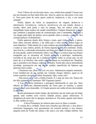 111
Vem! Vibrou ele em fervente amor, vem, minha bem-amada! Unamo-nos
por um instante em face deste belo céu. Amo-te, quero-te, não posso viver sem
ti. Vem para junto de mim; quero sentir-te, respirar-te, a sós, a sós nesta
solitude!
Estela, depois de feitos os preparativos da viagem, deitara-se e
adormecera. Levantou-se, vestiu-se, envolveu-se em um mantô, desceu a
escada, abriu uma porta e saiu no parque. Seu ser estava como que
mergulhado numa espécie de estado sonambúlico. Galgou lentamente a senda
que conduzia à pequena porta de comunicação com a montanha. Dargilan a
viu chegar pelo pátio do jardim, ouviu quando subiu a escada, e esperou. Seu
coração pulsava violentamente.
Estela apareceu diante dele, branca e pura, qual visão celeste, e parou.
Seus olhos estavam abertos, e ele sabia que o sono normal cedera lugar ao
sono hipnótico. Tinha diante de si uma criatura que teria obedecido cegamente
a todas as suas ordens; porém, de forma alguma queria um autômato. Então,
sem tocá-la, e colocando unicamente um braço por detrás do busto, com receio
de uma queda, soprou fortemente sobre a sua fronte e a tomou logo nos braços
estupefata por se encontrar ali, Estela procurou a princípio, inutilmente,
recordar-se da causa que ali a conduzira. Sendo todas as coisas que via em
torno de si já familiar, não sentiu espanto algum ao reconhecê-las. Dargilan,
que a sustentava nos braços, cobriu-a de beijos. Estela não estava inteiramente
acordada; permanecia em um desses estados superficiais de hipnose que
parecem meio-sonho.
- Chamastes-me, disse ela, e eu vos ouvi. Adormecera naquele momento.
Creio lembrar-me de ter sentido um violento choque elétrico, igual ao de
certas ocasiões em que me olhais fixamente. Mas, como vim?
- Não posso viver sem a minha Estrela. É o anjo do meu céu. Nunca fui
tão feliz quanto neste momento. Oh! Fiquemos juntos!
A Lua silenciosa iluminava a paisagem adormecida os seus pés. Seus
olhares se elevavam alternativamente da Terra para as estrelas, e juntos
percorriam a vasta imensidão. A Criação parecia um sonho divino desvendado
só para eles.
Assim permaneceu muito tempo, tão próximos um do outro que de longe
apenas uma sombra seria visível, falando pouco, quase silenciosos. A
eloqüência do amor não se apregoa, murmura-se. Em amor, quanto mais baixo
se fala, melhor se ouve.
A boca Permanece no silencio para ouvir-se falar o coração.
E o poeta diz a verdade. Eram seus corações que falavam, e essa doce e
misteriosa linguagem, esse pensamento em comum perante o céu imenso,
naquela noite de Verão tão calma e tão suave, era uma volúpia infinita. Seu
 
