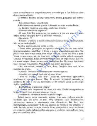 112
amor assemelhava-se a um perfume puro, elevando qual a flor de lia ao cimo
da montanha solitária.
De repente, deslizou ao longe uma estrela errante, parecendo cair sobre o
castelo.
- Fiz o meu pedido... Disse Estela.
Subitamente o astrônomo pousou dois dedos sobre os amados lábios.
- Ai de mim! Suspirou, sou o mais infeliz dos homens!
- Não éreis tão felizes há pouco?
- O mais feliz dos homens por vos conhecer e por vos amar... O mais
infeliz por não ser digno de vós e ter de vos renunciar.
- Que dizeis...?!
- Silêncio! O amor é a maior contradição social do nosso mísero planeta.
Não me estais destinada!
Apertou-a amorosamente contra o peito.
- Estou louco, prosseguiu; eu quero e não quero; eu vos amo muito!
Sentimento divino e diabólico! O Céu e o Inferno se combatem em mim. Não
posso viver sem o meu amor, nem viver com ele. Estela sois bela e pura.
Vossa presença aqui, há esta hora, veio consagrar minha vida de anacoreta.
Um anjo me apareceu. Sereis eternamente para mim um anjo descido dos céus
e a vossa auréola planará sempre aqui qual celeste luz. Doravante inspirareis
todos os meus pensamentos. Mas, Estela, meu amor, que tendes?
- Reconduzem-me, amanhã, a Paris, disse. Desejaria ficar aqui. Meus
parentes são cruéis.
- Amanhã! Declarou o astrônomo com voz estrangulada.
- Amanhã, pela manhã, dentro de algumas horas!
- Não te levarão! Vais ficar. Guardo-te, acrescentou apertando-a
perdidamente em seus braços. Mas, de repente, irresistível sensação sé
apoderou de todo o seu ser; desprendeu-se do contacto desse jovem corpo
tépido e perfumado.
- Eu te amo; eu te amo para sempre'.
E de novo uniu longamente os lábios a.os dela. Estela correspondeu ao
beijo e o envolveram nos seus amorosos braços.
- Também eu, também eu te amo há muito tempo.
Rafael estava, nesse momento, agitado pelo mais violento emoção,
oscilando qual um navio ao mais forte temporal. Duas determinações
inteiramente opostas o dominavam com alternativas. Por fim, uma
transfiguração, que parecia vir do céu, acalmou de repente o seu tormento. O
rosto da eleita do seu coração, daquela divina companheira, estava reclinado
em seu peito, oculto pela penumbra, enquanto o seu ficara iluminado em cheio
pela alva claridade lunar.
 