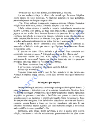113
- Pousa as tuas mãos nas minhas, disse Dargilan, e olha-me.
Apenas recebeu a força do olhar e da vontade que lhe eram dirigidos,
Estela recaiu em sono hipnótico. As lágrimas pararam em suas pálpebras,
parecendo presas aos longas e negros cílios.
- Vai! Disse, volta ao teu aposento e repousa em uma poltrona. Quando o
relógio bater meia-noite, acorda. Só então irás para o teu leito. Vai'.
A bela estátua retomou o caminho e cumpriu pontualmente as ordens do
mestre. Acordou, com efeito, tão logo soou meia-noite, e acreditou ter sido
joguete de um sonho. Luar intenso iluminava o aposento. Reviu, em visão
confusa e perturbada, a cena que se passara, e durante a qual não estivera, de
todo, desprendida do estado de hipnose. Mas, qual se obedecesse a um dado
impulso, voltou automàticamente ao leito e dormiu o sono normal.
Vendo-a partir, descer lentamente, qual sombra alva, o caminho da
montanha, o Solitário sentiu, por sua vez, que lágrimas lhe subiam aos olhos e
escureciam a vista.
E' preciso ser forte! Disse, falando a si mesmo. Meu santuário está
abençoado pela sua presença. A felicidade dominará a dor. Ela me ama'.
Estaremos unidos em Deus. Céu, eterno e infinito, eu te tomo por
testemunha do meu amor! Depois, um instante decorrido, esteve a ponto de
precipitar-se no seu encalço e reconduzi-la ao terraço.
Não! Disse. A verdade deve ser pura!
E acrescentou, elevando os olhos para a estrela da Lira:
Talvez seja inacessível!
Algumas horas mais tarde o trem de Paris conduzia os três turistas dos
Pirineus. Chegando à Rua Vaneau, Estela ficou enferma e não pôde abandonar
o leito.
Ad augusta per angusta
Doença de langor apoderou-se do corpo enfraquecido da pobre Estela. O
amor lhe pareceu o único interesse sério, o único bem da vida. Sentira a luz e
via a noite recomeçar. O médico não pôde fazer diagnóstico algum, e procurou
impedi-la de permanecer no leito, e fortificá-la um pouco, receitando certas
iguarias capazes de despertar o apetite adormecido. Nada lhe agradava. Tudo
lhe era pesado e fatigante. Flor definhada e descolorida estavam em fraqueza
extrema; tomara horror a todos os prazeres mundanos, não saía do seu
aposento, recebendo apenas algumas das suas melhores amigas, e até cessou
toda confidência com a querida Cecília.
Entretanto, esta amiga muito devotada, e que a queria com sincera
afeição, continuou a visitá-la assiduamente, procurando desviar pára outros
 