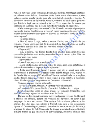 114
rumos o curso das idéias constantes. Porém, não tardou a reconhecer que todos
os esforços eram inúteis. Acreditou então dever atacar diretamente e com
todas as armas aquela paixão, para ela inexplicável, absurda e funesta. As
discussões tornaram-se freqüentes. Um dia, deduziu, ao ouvir certas palavras,
que Estela ia fugir ao encontro dele talvez. Teve uma crise de nervos que
terminou em lágrimas, mas a cólera explodiu novamente em seus olhos.
- Não te compreendo, continuou Cecília. Há razão para que digam que as
moças são loucas. Escolher esse selvagem! Como queres que te aprovem? Tu,
a quem basta levantar o dedo para ser duquesa ou marquesa, rainha do mundo
mais elegante?
- Tu jamais amaste.
- Sim! O amor é cego, todos o sabem. Porém, em ti é mais do que
cegueira. E' uma tolice que fará de ti a mais infeliz das mulheres e da qual te
arrependerás por toda a tua vida. Tu! Preferir a miséria à riqueza?
- E que mais?
- Sim, a miséria. Não tenhas dúvida. Sem criados, pois afinal de contas
esse velho jardineiro e sua mulher ou nada é quase a mesma coisa. Não vais
cozinhar com essas mãos!
- E porque não?
- Lavar louça, engraxar seu calçado!
- Maria Madalena não enxugou os pés do Cristo com a sua cabeleira, e o
próprio Jesus não lavou os pés aos seus apóstolos?
- Estás completamente louca. E pensas que ele te amará com mãos
avermelhadas e encardidas? E depois cairás doente, fatigar-te-ás, esgotar-te-
ás, ficarás feia, morrerás. Oh! Meu Deus! Vamos, minha Estela, eu te suplico,
ainda é tempo, raciocina, reflete, o caso é sério, é a tua vida! E' a tua morte,
talvez. Estela vejo mais longe do que tu. Quanto eu te lamento!
Tomou-a em seus braços, soluçando.
- Ele ou o.convento, replicou. A verdade ou coisa nenhuma.
- O convento! Exclamou Cecília, Carmelita! Pois bem, irei contigo.
Essas discussões entre as duas amigas se tornaram freqüentes, sem
produzir mudança alguma no estado de alma de Estela.
Durante os dois primeiros meses, escreveu algumas vezes ao Dr. Bernard,
a pretexto de consulta, porém, em verdade, na esperança de ouvir o eco
longínquo de uma voz amada. Não recebeu dele nenhuma palavra escrita;
apenas, dois dias após seu retorno à Capital, uma rosa e um pensamento
ligados. O Outono chegara, trazendo seus dias cinzentos para o céu de Paris, e
a tristeza do adeus do Sol. Uma carta lhe trouxe a noticia de que o Solitário
estivera doente, de que se achava em convalescença, de que se insulara mais
 