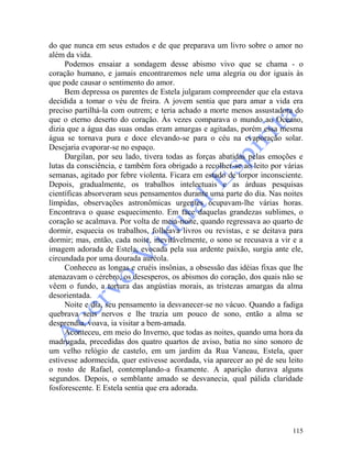 115
do que nunca em seus estudos e de que preparava um livro sobre o amor no
além da vida.
Podemos ensaiar a sondagem desse abismo vivo que se chama - o
coração humano, e jamais encontraremos nele uma alegria ou dor iguais às
que pode causar o sentimento do amor.
Bem depressa os parentes de Estela julgaram compreender que ela estava
decidida a tomar o véu de freira. A jovem sentia que para amar a vida era
preciso partilhá-la com outrem; e teria achado a morte menos assustadora do
que o eterno deserto do coração. Às vezes comparava o mundo ao Oceano,
dizia que a água das suas ondas eram amargas e agitadas, porém essa mesma
água se tornava pura e doce elevando-se para o céu na evaporação solar.
Desejaria evaporar-se no espaço.
Dargilan, por seu lado, tivera todas as forças abatidas pelas emoções e
lutas da consciência, e também fora obrigado a recolher-se ao leito por várias
semanas, agitado por febre violenta. Ficara em estado de torpor inconsciente.
Depois, gradualmente, os trabalhos intelectuais e as árduas pesquisas
científicas absorveram seus pensamentos durante uma parte do dia. Nas noites
límpidas, observações astronômicas urgentes ocupavam-lhe várias horas.
Encontrava o quase esquecimento. Em face daquelas grandezas sublimes, o
coração se acalmava. Por volta de meia-noite, quando regressava ao quarto de
dormir, esquecia os trabalhos, folheava livros ou revistas, e se deitava para
dormir; mas, então, cada noite, inevitàvelmente, o sono se recusava a vir e a
imagem adorada de Estela, evocada pela sua ardente paixão, surgia ante ele,
circundada por uma dourada auréola.
Conheceu as longas e cruéis insônias, a obsessão das idéias fixas que lhe
atenazavam o cérebro, os desesperos, os abismos do coração, dos quais não se
vêem o fundo, a tortura das angústias morais, as tristezas amargas da alma
desorientada.
Noite e dia, seu pensamento ia desvanecer-se no vácuo. Quando a fadiga
quebrava seus nervos e lhe trazia um pouco de sono, então a alma se
desprendia, voava, ia visitar a bem-amada.
Aconteceu, em meio do Inverno, que todas as noites, quando uma hora da
madrugada, precedidas dos quatro quartos de aviso, batia no sino sonoro de
um velho relógio de castelo, em um jardim da Rua Vaneau, Estela, quer
estivesse adormecida, quer estivesse acordada, via aparecer ao pé de seu leito
o rosto de Rafael, contemplando-a fixamente. A aparição durava alguns
segundos. Depois, o semblante amado se desvanecia, qual pálida claridade
fosforescente. E Estela sentia que era adorada.
 