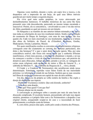 116
Algumas vezes também, durante a noite, um sopro leve a tocava, e ela
despertava sob a impressão de um beijo, do qual seus lábios imóveis
guardavam por muito tempo a esquisita doçura.
Ela vivia qual num sonho perpétuo, às vezes atravessado por
deslumbramentos luminosos. O trabalho misterioso de sua carne lhe fazia
pressentir uma vida desconhecida, parecendo ao mesmo tempo encantada e
inacessível. Porém, ela se concentrava, - envolvendo-se com o véu das noivas
do Além, guardando-se qual um tesouro em um túmulo.
Os banquetes e as reuniões do ano anterior tinham retomado o seu curso;
mas todas as solicitações de seus tios resultaram inúteis. Soube com satisfação
do casamento do Duque de Jumièges, com uma de suas amigas, tão rica
quanto ela. Cada vez mais encerrada no seu insulamento, dedicou-se à leitura
das obras do Solitário, de Pascal, de d'Alembert, Rousseau, Goethe,
Shakespeare, Ossian, Lamartine, Musset.
Por quais ramificações ocultas os conventos e estabelecimentos religiosos
conseguem estar tão exatamente ao corrente das fortunas particulares, dos
dotes e das heranças? E' o que o autor desta narração ignora. Mas, por uma
coincidência notável, não fizera três meses ainda que a senhorita d'Ossian
manifestasse, a bem raras pessoas, a intenção de abandonar o mundo, e já sua
tia começara a receber a visita de diversos eclesiásticos que, sob pretexto de
donativos para obras-pias, tinham elogiado, perante a jovem, as vantagens de
certas casas religiosas onde acabavam de entrar a filha do General X..., a
sobrinha do Ministro Y... Ou a filhinha da Duquesa de Z..., viúva, dotada.
O Conde e a Condessa de Noirmoutiers não acreditavam ainda nessa
determinação. Entretanto, repetidas vezes falara Estela da sua maioridade
próxima e se informara do estado de sua fortuna. Soubera que as suas sessenta
mil libras de renda representavam um capital de mais de dois milhões.
Um dia, dirigiu-se ela própria ao velho notário da família e lhe expôs o
desejo de abandonar sua riqueza.
- Renunciar! Exclamou o notário. Que está dizendo, senhorita?
- Sim, fazer uma doação.
- Para quê? Para quem? Com que fim?
- Desejo afastar-me do mundo.
A conversação se prolongou sobre o assunto por mais de uma hora de
discussão complicada. O excelente homem, pressentindo sob tudo isso algum
mistério, prometeu a si próprio falar com o tio Noirmoutiers e despediu a sua
original cliente, assegurando ocupar-se do caso e a necessidade de fazer
primeiramente a avaliação exata da fortuna.
E, com efeito, poucos dias após, soube pelo conde a história dos Pirineus.
 