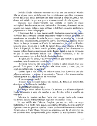 117
Decidira Estela seriamente encerrar sua vida em um mosteiro? Ouvira
falar de alguns, estava até informada dos exercícios com que ali se ocupavam;
porém deixava as coisas correrem sem nada resolver, e o mês de Abril, o mês
da sua maioridade, chegou sem que ela houvesse tomado decisão alguma.
Enquanto isso insensivelmente, sua vontade se fixara de modo
irrevogável. Resolvera ser pobre e, após muitas discussões, deu ordem ao seu
notário para vender todas as suas apólices e distribuir o produto conforme o
julgamento e as luzes dele próprio.
O homem da Lei e o tutor tiveram então freqüentes entendimentos para a
execução dessa estranha vontade. Decidiram vender os títulos de renda, de
acordo com as intenções formais da jovem, à qual mostrariam as contas de
venda; mas, imediatamente, comprarem outros, ao portador, e depositá-los no
Banco de França em nome do Conde de Noirmoutiers, do qual era Estela a
herdeira única. Conforme o modo de pensar desses dois homens, a fortuna
ficaria à disposição de Estela em dia próximo, quando o que chamavam sua
loucura cedesse lugar ao regresso da razão. Porém, deixá-la-iam na persuasão
de que as suas intenções tinham sido fielmente executadas, e até lhe
indicariam o emprego e a distribuição das importâncias.
- E' igual, disse o conde, e eu preciso confessar que o amor é o que há no
mundo de mais desarrazoado e mais louco.
- Se fosse razoável, não seria amor, replicou o velho notário. Mas isso
passará. Tudo passa. - Não tem observado, acrescentou o conde, que, em
geral, as mulheres não raciocinam?
- Jamais igual a nós outros, em todos os casos. Mas é provável que elas
julguem raciocinar, e o fazem à sua maneira. Não me refiro às enamoradas.
Nessa hipótese, elas nem sonham em raciocinar.
- E os enamorados, então?
- Caluda! Já se escoaram mais de seis lustros... E, demais, os homens têm
desculpas: as mulheres são tão belas!
- Basta! Basta! Senhor notário.
Seis longos meses tinham decorrido. Os parentes e as últimas amigas de
Estela esperavam a cada dia receber a sua decisão, sobre a escolha do
convento.
Falava-se de Lourdes e de Pau. Estela observou que, desde o dia em que
sua fortuna deixou de lhe pertencer, os padres cessaram as visitas.
Na sua solidão dos Pirineus, Dargilan, por sua vez, caíra em negra
melancolia. Foi a muito custo que, no decorrer do Inverno, chegou a escrever
algumas cartas aos grandes espíritos com os quais mantinha correspondência.
Dirigira duas a Victor Hugo. Sem dúvida exprimiu, sem de tal aperceber-se,
um estado de alma bem perturbada, pois a resposta do poeta (uma das últimas
 