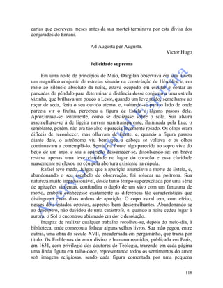118
cartas que escrevera meses antes da sua morte) terminava por esta divisa dos
conjurados do Ernani.
Ad Augusta per Augusta.
Victor Hugo
Felicidade suprema
Em uma noite de princípios de Maio, Dargilan observava em sua luneta
um magnífico conjunto de estrelas situado na constelação de Hércules, e, em
meio ao silêncio absoluto da noite, estava ocupado em escutar e contar as
pancadas do pêndulo para determinar a distância desse conjunto a uma estrela
vizinha, que brilhava um pouco a Leste, quando um leve ruído, semelhante ao
roçar de seda, feriu o seu ouvido atento, e, voltando-se para o lado de onde
parecia vir o frufru, percebeu a figura de Estela a alguns passos dele.
Aproximava-se lentamente, como se deslizasse sobre o solo. Sua alvura
assemelhava-se à de ligeira nuvem semitransparente, iluminada pela Lua; o
semblante, porém, não era tão alvo e parecia levemente rosado. Os olhos eram
difíceis de reconhecer, mas olhavam de frente, e, quando a figura passou
diante dele, o astrônomo viu bem que a cabeça se voltava e os olhos
continuavam a contemplá-lo. Sentiu na fronte algo parecido ao sopro vivo do
beijo de um anjo, e viu a aparição desvanecer-se, dissolvendo-se: em breve
restava apenas uma leve claridade no lugar do coração e essa claridade
suavemente se elevou no céu pela abertura existente na cúpula.
Rafael teve medo. Julgou que a aparição anunciava a morte de Estela, e,
abandonando o seu escabelo de observação, foi soluçar na poltrona. Sua
natureza muito impressionável, desde tanto tempo superexcitada por uma série
de agitações violentas, confundira o duplo de um vivo com um fantasma de
morto, embora conhecesse exatamente as diferenças tão características que
distinguem essas duas ordens de aparição. O copo astral tem, com efeito,
nesses dois estados opostos, aspectos bem dessemelhantes. Abandonando-se
ao desespero, não duvidou de uma catástrofe, e, quando a noite cedeu lugar à
aurora, o Sol o encontrou abismado em dor e desolação.
Incapaz de realizar qualquer trabalho recolheu-se, depois do meio-dia, à
biblioteca, onde começou a folhear alguns velhos livros. Sua mão pegou, entre
outras, uma obra do século XVII, encadernada em pergaminho, que trazia por
título: Os Emblemas do amor divino e humano reunidos, publicada em Paris,
em 1631, com privilegio dos doutores de Teologia, trazendo em cada página
uma linda figura em talho-doce, representando todos os sentimentos do amor
sob imagens religiosas, sendo cada figura comentada por uma pequena
 