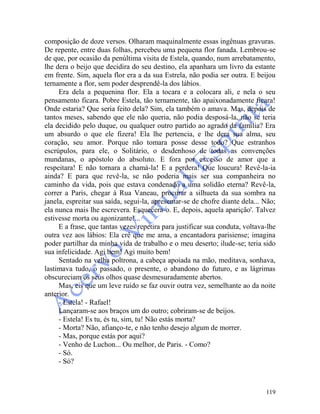119
composição de doze versos. Olharam maquinalmente essas ingênuas gravuras.
De repente, entre duas folhas, percebeu uma pequena flor fanada. Lembrou-se
de que, por ocasião da penúltima visita de Estela, quando, num arrebatamento,
lhe dera o beijo que decidira do seu destino, ela apanhara um livro da estante
em frente. Sim, aquela flor era a da sua Estrela, não podia ser outra. E beijou
ternamente a flor, sem poder desprendê-la dos lábios.
Era dela a pequenina flor. Ela a tocara e a colocara ali, e nela o seu
pensamento ficara. Pobre Estela, tão ternamente, tão apaixonadamente ficara!
Onde estaria? Que seria feito dela? Sim, ela também o amava. Mas, depois de
tantos meses, sabendo que ele não queria, não podia desposá-la, não se teria
ela decidido pelo duque, ou qualquer outro partido ao agrado da família? Era
um absurdo o que ele fizera! Ela lhe pertencia, e lhe dera sua alma, seu
coração, seu amor. Porque não tomara posse desse todo? Que estranhos
escrúpulos, para ele, o Solitário, o desdenhoso de todas as convenções
mundanas, o apóstolo do absoluto. E fora por excesso de amor que a
respeitara! E não tornara a chamá-la! E a perdera! Que loucura! Revê-la-ia
ainda? E para que revê-la, se não poderia mais ser sua companheira no
caminho da vida, pois que estava condenado a uma solidão eterna? Revê-la,
correr a Paris, chegar à Rua Vaneau, procurar a silhueta da sua sombra na
janela, espreitar sua saída, segui-la, apresentar-se de chofre diante dela... Não;
ela nunca mais lhe escrevera. Esquecera-o. E, depois, aquela aparição'. Talvez
estivesse morta ou agonizante!...
E a frase, que tantas vezes repetira para justificar sua conduta, voltava-lhe
outra vez aos lábios: Ela crê que me ama, a encantadora parisiense; imagina
poder partilhar da minha vida de trabalho e o meu deserto; ilude-se; teria sido
sua infelicidade. Agi bem! Agi muito bem!
Sentado na velha poltrona, a cabeça apoiada na mão, meditava, sonhava,
lastimava tudo, o passado, o presente, o abandono do futuro, e as lágrimas
obscureciam os seus olhos quase desmesuradamente abertos.
Mas, eis que um leve ruído se faz ouvir outra vez, semelhante ao da noite
anterior.
- Estela! - Rafael!
Lançaram-se aos braços um do outro; cobriram-se de beijos.
- Estela! Es tu, és tu, sim, tu! Não estás morta?
- Morta? Não, afianço-te, e não tenho desejo algum de morrer.
- Mas, porque estás por aqui?
- Venho de Luchon... Ou melhor, de Paris. - Como?
- Só.
- Só?
 