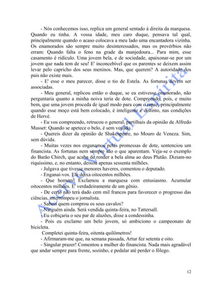 12
- Nós conhecemos isso, replica um general sentado à direita da marquesa.
Quando eu tinha. A vossa idade, meu caro duque, pensava tal qual,
principalmente quando o acaso colocava a meu lado uma encantadora vizinha.
Os enamorados são sempre muito desinteressados, mas os provérbios não
erram: Quando falta o feno na grade da manjedoura... Para mim, esse
casamento é ridículo. Uma jovem bela, e de sociedade, apaixonar-se por um
jovem que nada tem de seu! E' inconcebível que os parentes se deixem assim
levar pelo capricho dos seus meninos. Mas, que querem? A autoridade dos
pais não existe mais.
- E' esse o meu parecer, disse o tio de Estela. As fortunas devem ser
associadas.
- Meu general, replicou então o duque, se eu estivesse enamorado, não
perguntaria quanto a minha noiva teria de dote. Compreendo, pois, e muito
bem, que uma jovem proceda de igual modo para com o rapaz, principalmente
quando esse moço está bem colocado, é inteligente e distinto, nas condições
de Hervé.
- Eu vos compreendo, retrucou o general, partilhais da opinião de Alfredo
Musset: Quando se apetece o belo, é sem vestido..
- Quereis dizer da opinião de Shakespeare, no Mouro de Veneza. Sim,
sem dúvida.
- Muitas vezes nos enganamos pelas promessas de dote, sentenciou um
financista. As fortunas nem sempre são o que aparentam. Veja-se o exemplo
do Barão Chirch, que acaba de render a bela alma ao deus Plutão. Diziam-no
riquíssimo, e, no entanto, deixou apenas sessenta milhões.
- Julgava que tivesse menores haveres, comentou o deputado.
- Enganai-vos. Ele deixa oitocentos milhões.
- Que homem! Exclamou a marquesa com entusiasmo. Acumular
oitocentos milhões. E' verdadeiramente de um gênio.
- De certo não terá dado cem mil francos para favorecer o progresso das
ciências, interrompeu o jornalista.
- Sabeis quem comprou os seus cavalos?
- Ninguém ainda. Será vendida quinta-feira, no Tattersall.
- Eu cobiçaria o seu par de alazões, disse a condessinha.
- Pois eu exclamo um belo jovem, só ambiciono o campeonato de
bicicleta.
Completei quinta-feira, oitenta quilômetros!
- Afirmaram-me que, na semana passada, Artur fez setenta e oito.
- Singular prazer! Comentou a mulher do financista. Nada mais agradável
que andar sempre para frente, sozinho, e pedalar até perder o fôlego.
 