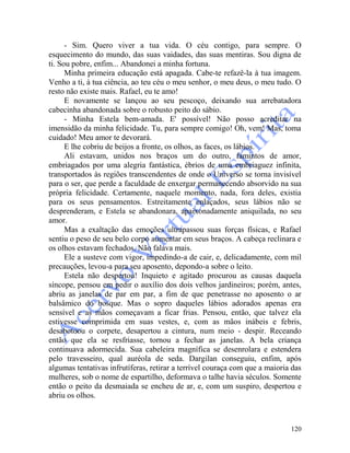 120
- Sim. Quero viver a tua vida. O céu contigo, para sempre. O
esquecimento do mundo, das suas vaidades, das suas mentiras. Sou digna de
ti. Sou pobre, enfim... Abandonei a minha fortuna.
Minha primeira educação está apagada. Cabe-te refazê-la à tua imagem.
Venho a ti, à tua ciência, ao teu céu o meu senhor, o meu deus, o meu tudo. O
resto não existe mais. Rafael, eu te amo!
E novamente se lançou ao seu pescoço, deixando sua arrebatadora
cabecinha abandonada sobre o robusto peito do sábio.
- Minha Estela bem-amada. E' possível! Não posso acreditar na
imensidão da minha felicidade. Tu, para sempre comigo! Oh, vem! Mas, toma
cuidado! Meu amor te devorará.
E lhe cobriu de beijos a fronte, os olhos, as faces, os lábios.
Ali estavam, unidos nos braços um do outro, famintos de amor,
embriagados por uma alegria fantástica, ébrios de uma embriaguez infinita,
transportados às regiões transcendentes de onde o Universo se torna invisível
para o ser, que perde a faculdade de enxergar permanecendo absorvido na sua
própria felicidade. Certamente, naquele momento, nada, fora deles, existia
para os seus pensamentos. Estreitamente enlaçados, seus lábios não se
desprenderam, e Estela se abandonara, apaixonadamente aniquilada, no seu
amor.
Mas a exaltação das emoções ultrapassou suas forças físicas, e Rafael
sentiu o peso de seu belo corpo aumentar em seus braços. A cabeça reclinara e
os olhos estavam fechados. Não falava mais.
Ele a susteve com vigor, impedindo-a de cair, e, delicadamente, com mil
precauções, levou-a para seu aposento, depondo-a sobre o leito.
Estela não despertou! Inquieto e agitado procurou as causas daquela
síncope, pensou em pedir o auxílio dos dois velhos jardineiros; porém, antes,
abriu as janelas de par em par, a fim de que penetrasse no aposento o ar
balsâmico do bosque. Mas o sopro daqueles lábios adorados apenas era
sensível e as mãos começavam a ficar frias. Pensou, então, que talvez ela
estivesse comprimida em suas vestes, e, com as mãos inábeis e febris,
desabotoou o corpete, desapertou a cintura, num meio - despir. Receando
então que ela se resfriasse, tornou a fechar as janelas. A bela criança
continuava adormecida. Sua cabeleira magnífica se desenrolara e estendera
pelo travesseiro, qual auréola de seda. Dargilan conseguiu, enfim, após
algumas tentativas infrutíferas, retirar a terrível couraça com que a maioria das
mulheres, sob o nome de espartilho, deformava o talhe havia séculos. Somente
então o peito da desmaiada se encheu de ar, e, com um suspiro, despertou e
abriu os olhos.
 