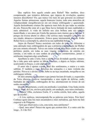 121
Que suplício fora aquele estado para Rafael! Mas também, doce
compensação, que tentativa deliciosa, que riqueza de revelações, quantos
tesouros descobertos! Ele, que nunca vira mais do que gravuras ou estátuas!
Aquelas formas primorosas, aquela brancura Láctea, toda uma atmosfera de
voluptuosidade mergulhavam-no em um êxtase embriagador e apaixonado.
Aquela deslumbrante criatura lhe aparecia mais bela do que todas as estrelas
do céu. Parecia-lhe estar ali o que Deus havia formado de mais esplêndido e
mais admirável. A visão do Infinito nos céus brilhou ante seu espírito
maravilhado, e seu amor por Estela lhe pareceu mais imenso que o Infinito. E
porque ela tivesse aberto os olhos e lhe sorrisse mais tranqüilo a respeito do
seu estado, abraçou-a ternamente. Estava quase inteiramente despida. Então
Rafael ficou a contemplá-la, adorá-la na sua esplêndida beleza.
Anjos do Paraíso! Nunca assististes em redor do trono do Altíssimo a
uma adoração mais embriagadora do que a primeira contemplação da Mulher
por este amante ofuscado. Talvez em outras esferas haja Deus criado ser mais
perfeitos; porém, em todas as suas viagens imaginárias, de estrelas em
estrelas, e em todos os seus sonhos de populações extraterrestres, jamais o
astrônomo imaginara algo semelhante.
Ajoelhara-se ante o leito, bem a adorar a sua divindade querida; tomara-
lhe a mão para nela apoiar os lábios ferventes, e depois os beijos subiram,
acariciando os braços, o colo alabastrino.
O amor não é apenas o mais ideal dos sentimentos, o maior e o mais
sublime. E' também a mais deliciosa das sensações e a mais violenta das
paixões. Prova-se o divino néctar, bebe-se na taça encantada, mergulha-se em
embriaguez infinita.
Os dois amantes conheceram o que jamais haviam divisado, e, esquecidos
da Terra obscura, viram-se transportados a uma região de delícias, onde,
banhados de claridades, embriagados de luz, adormeceram no êxtase de um
sonho encantado.
Quando despertaram, a noite era profunda e constelada. Uma linda estrela
branca, Vega, da Lira, enviava pela janela, em saudação, seus raios cintilantes.
- Repara! Olha, exclamou Estela. E' a minha estrela, bem sabes, aquela
que eu escolhi!...
- A Lira, replicou, interrompendo-lhe as palavras com beijos. Pois bem!
Conheço agora uma lira mais encantadora e mais melodiosa, que bem me fará
esquecer a de Pitágoras.
- Será que observareis o céu, esta noite, meu astrônomo?
- Qual, meu amor? Parece-me agora que existem dois. E o outro está tão
longe... E é tão frio!
 