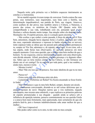 122
Naquela noite, pela primeira vez o Solitário esqueceu inteiramente as
estrelas e a Astronomia.
Só na manhã seguinte tiveram tempo de conversar. Estela contou-lhe suas
penas, seus tormentos, suas inquietudes, suas lutas com a família, sua
determinação inquebrantável, sua partida de Paris, sua viagem. Amava-o,
como acabara de dar prova; mas também amava a Ciência, a Natureza, a
poesia das coisas, os mistérios da Criação. Oh! Quanto seria feliz
compartilhando a sua vida, trabalhando com ele, pensando igual a ele!
Hesitara e sofrera durante muito tempo. Sua atração sobre ela dominara tudo.
Hesitações vãs. O espírito procura, mas é o coração quem encontra.
- Não avalias o que sonhei a noite passada, ã força de pensar em ti! Pois
bem, anteontem, chegada havia algumas horas a Luchon, deito-me por volta
das onze, esperando adormecer e repousar (o banho relaxara-me os nervos);
tento espancar todas as idéias que me passam pela cabeça, porém permaneces
tu, sempre tu! Por fim, adormeço e, de repente, estou aqui, lá em cima, sob a
tua cúpula, onde fazias tuas observações. Vi que não pensavas em mim
naquele momento. Creio meu querido, que a mulher ama bem melhor do que o
homem. Tu me esquecias, estavas inteiramente ocupado com uma observação,
sem dúvida atraente. Afinal, percebeste a minha presença e te dignaste olhar-
me. Sabes que eu teria muitos ciúmes da tua Ciência, se não formasse em
diante um só ser contigo? Eu te seguirei por toda parte, qual a tua sombra, e
ainda mais, mesmo à noite.
- Mesmo à noite?
- Mau! Não era isso que eu pensava. Sou mais idealista do que tu no meu
amor.
- Parece-te?
- Estou certa. Há uma diferença entre nós dois.
- Lamentaste? Preferirias ser Rafael? Eu ficaria encantado se fosse Estela:
és linda!
- Não. Permanece o que és meu belo Rafael, sempre, durante um século.
E continuaram conversando, dizendo-se as mil coisas deliciosas que os
amantes gostam de ouvir. Dargilan narrou que a vira realmente, naquela
antevéspera, mas receara uma catástrofe, o que explicava as primeiras palavras
de espanto pronunciadas à sua chegada - quando ainda se achava sob a
influência da aparição noturna; pensava constantemente na sua querida Estela
e a amava bem mais fortemente, mais apaixonada, mais seriamente do que ela
poderia fazê-lo, pois o homem indubitàvelmente sabe amar melhor do que a
mulher...
- Oh! Isso é impossível.
Não podes saber como eu te amo, tu não estás no meu coração.
 