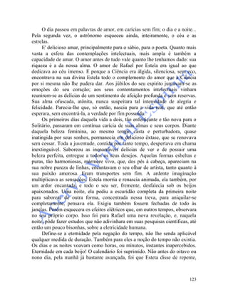 123
O dia passou em palavras de amor, em carícias sem fim; o dia e a noite...
Pela segunda vez, o astrônomo esqueceu ainda, inteiramente, o céu e as
estrelas.
E' delicioso amar, principalmente para o sábio, para o poeta. Quanto mais
vasta a esfera das contemplações intelectuais, mais ampla é também a
capacidade de amar. O amor antes de tudo vale quanto lhe tenhamos dado: sua
riqueza é a da nossa alma. O amor de Rafael por Estela era igual ao que
dedicava ao céu imenso. E porque a Ciência era álgida, silenciosa, sem eco,
encontrava na sua divina Estela todo o complemento do amor que a Ciência
por si mesma não lhe pudera dar. Aos júbilos do seu espírito juntavam-se as
emoções do seu coração; aos seus contentamentos intelectuais vinham
reunirem-se as delícias de um sentimento de afeição profunda e sem reservas.
Sua alma ofuscada, atônita, nunca suspeitara tal intensidade de alegria e
felicidade. Parecia-lhe que, só então, nascia para a vida real, que até então
esperara, sem encontrá-la, a verdade por fim possuída.
Os primeiros dias daquela vida a dois, tão enfeitiçante e tão nova para o
Solitário, passaram em contínua carícia de suas almas e seus corpos. Diante
daquela beleza feminina, ao mesmo tempo casta e perturbadora, quase
inatingida por seus sonhos, permanecia em delicioso êxtase, que se renovava
sem cessar. Toda a juventude, contida por tanto tempo, despertava em chama
inextinguível. Saboreou as inenarráveis delícias de ver e de possuir uma
beleza perfeita, entregue a todos os seus desejos. Aquelas formas esbeltas e
puras, tão harmoniosas, mármore vivo, que, dos pés à cabeça, apareciam na
sua nobre pureza de linhas, encantavam o seu olhar de artista, tanto quanto à
sua paixão amorosa. Eram transportes sem fim. A ardente imaginação
multiplicava as sensações. Estela morria e renascia animada, ela também, por
um ardor encantada, e todo o seu ser, fremente, desfalecia sob os beijos
apaixonados. Uma noite, ela pediu a escuridão completa da primeira noite
para saborear de outra forma, concentrada nessa treva, para aniquilar-se
completamente, pensava ela. Exigiu também fossem fechadas de todo às
janelas. Porém esquecera os efeitos elétricos que, em outros tempos, observara
no seu próprio corpo. Isso foi para Rafael uma nova revelação, e, naquela
noite, pôde fazer estudos que não adivinhara em suas pesquisas científicas, até
então um pouco bisonhas, sobre a eletricidade humana.
Define-se a eternidade pela negação do tempo, não lhe senda aplicável
qualquer medida de duração. Também para eles a noção do tempo não existia.
Os dias e as noites voavam como horas, ou minutos, instantes inapercebidos.
Eternidade em cada beijo! O calendário foi suprimido. Não antes do oitavo ou
nono dia, pela manhã já bastante avançada, foi que Esteta disse de repente,
 