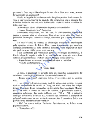 124
procurando fazer esquecido o langor de seus olhos: Mas, meu amor, pensou
ter desposado um astrônomo!
Desde a chegada de sua bem-amada, Dargilan perdera inteiramente de
vista a sua Ciência, todavia tão querida; não se lembrara um só instante dos
trabalhos habituais, que até então haviam sido tarefa exclusiva e assídua de
toda a sua vida.
A observação de sua companheira despertou-o de um sonho.
- Em que dia estamos hoje? Perguntou.
Procuraram, calcularam, mas em vão; foi absolutamente impossível
acertar a quantos dias se abraçavam. Concluíram pelos oito dias, mas o
jardineiro, interrogado durante o almoço, asseverou que já eram decorridos
dez.
Só então o sábio se lembrou da observação astronômica interrompida
pela aparição noturna de Estela. Uma chuva tempestuosa, que desabara
compacta durante mais de hora, limpara a atmosfera, e era de prever um belo
céu, perfeitamente nítido, para a noite próxima.
Ficou combinada que reiniciariam juntos a observação interrompida, e
Estela saltou de alegria à idéia de ser associada ao estudo das maravilhas
siderais, em companhia de seu bem-amado. Abraçou-o mais uma vez.
- Se continuas a abraçar-me, nunca poderei voltar ao trabalho.
- Prometo não te tocar mais...
A vida de casal
À noite, o equatorial foi dirigido para um magnífico agrupamento de
estrelas da constelação de Hércules, denominado Messier 92.
- Porque esse nome? Interrogou Estela. E' necessário que me ensines
tudo.
- Este nome é o de um observador modesto que passava as noites em uma
torre da comunidade do Palácio de Cluny, em Paris, nas ruínas das antigas
termas de Juliano. Essas construções existem ainda. São veneráveis. Messier
ficava ali todas as noites em busca de cometas, e, pesquisando cometas,
encontrou nebulosas, das quais publicou, em 1783 e 1784, o primeiro
catálogo, elevando-se à cifra de 103. Olha eis aqui justamente o exemplar do
próprio Messier, com as suas anotações manuscritas. E estendeu a Estela um
pequeno livro encadernado em vermelho.
- Oh! Que escrito antigo! Exclamou. Emociono-me, ao folhear essas
páginas seculares.
- Olha o número 92.
 