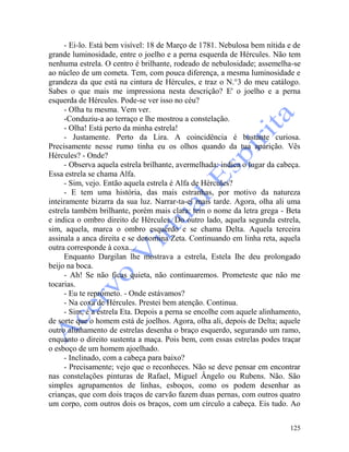 125
- Ei-lo. Está bem visível: 18 de Março de 1781. Nebulosa bem nítida e de
grande luminosidade, entre o joelho e a perna esquerda de Hércules. Não tem
nenhuma estrela. O centro é brilhante, rodeado de nebulosidade; assemelha-se
ao núcleo de um cometa. Tem, com pouca diferença, a mesma luminosidade e
grandeza da que está na cintura de Hércules, e traz o N.°3 do meu catálogo.
Sabes o que mais me impressiona nesta descrição? E' o joelho e a perna
esquerda de Hércules. Pode-se ver isso no céu?
- Olha tu mesma. Vem ver.
-Conduziu-a ao terraço e lhe mostrou a constelação.
- Olha! Está perto da minha estrela!
- Justamente. Perto da Lira. A coincidência é bastante curiosa.
Precisamente nesse rumo tinha eu os olhos quando da tua aparição. Vês
Hércules? - Onde?
- Observa aquela estrela brilhante, avermelhada: indica o lugar da cabeça.
Essa estrela se chama Alfa.
- Sim, vejo. Então aquela estrela é Alfa de Hércules?
- E tem uma história, das mais estranhas, por motivo da natureza
inteiramente bizarra da sua luz. Narrar-ta-ei mais tarde. Agora, olha ali uma
estrela também brilhante, porém mais clara: tem o nome da letra grega - Beta
e indica o ombro direito de Hércules. Do outro lado, aquela segunda estrela,
sim, aquela, marca o ombro esquerdo e se chama Delta. Aquela terceira
assinala a anca direita e se denomina Zeta. Continuando em linha reta, aquela
outra corresponde à coxa...
Enquanto Dargilan lhe mostrava a estrela, Estela Ihe deu prolongado
beijo na boca.
- Ah! Se não ficas quieta, não continuaremos. Prometeste que não me
tocarias.
- Eu te reprometo. - Onde estávamos?
- Na coxa de Hércules. Prestei bem atenção. Continua.
- Sim, é a estrela Eta. Depois a perna se encolhe com aquele alinhamento,
de sorte que o homem está de joelhos. Agora, olha ali, depois de Delta; aquele
outro alinhamento de estrelas desenha o braço esquerdo, segurando um ramo,
enquanto o direito sustenta a maça. Pois bem, com essas estrelas podes traçar
o esboço de um homem ajoelhado.
- Inclinado, com a cabeça para baixo?
- Precisamente; vejo que o reconheces. Não se deve pensar em encontrar
nas constelações pinturas de Rafael, Miguel Ângelo ou Rubens. Não. São
simples agrupamentos de linhas, esboços, como os podem desenhar as
crianças, que com dois traços de carvão fazem duas pernas, com outros quatro
um corpo, com outros dois os braços, com um círculo a cabeça. Eis tudo. Ao
 
