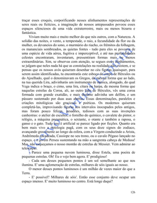 126
traçar esses croquis, corporificando nesses alinhamentos representações de
seres reais ou fictícios, a imaginação de nossos antepassados povoou esses
espaços silenciosos de uma vida extraterrestre, mais ou menos bizarra e
fantástica.
Viviam muito mais e muito melhor do que nós outros, com a Natureza. A
solidão das noites, o vento, a tempestade, o raio, a fecundidade da flor ou da
mulher, os devaneios do sono, o murmúrio do riacho, os frêmitos da folhagem,
os mananciais sombreados, as quietas fontes - tudo para eles se povoava de
uma espécie de vida aérea, fugitiva e imperceptível, e até nas profundidades
celestes encontraram, inventaram, pressentiram formas mais ou menos
extraordinárias. Sim, se observas com atenção, se segues esses alinhamentos,
se julgam que neles nada há que as constelações na realidade não existem, e se
pensas que os nossos avós quiseram desenhar no céu figuras quaisquer, para
serem assim identificadas, tu encontrarás este esboço do corpo de Hércules ou
do Ajoelhado, qual o denominavam os Gregos, da mesma forma que ao lado,
na tua querida Lira, adivinharás um instrumento de música, alongado, do qual
Vega indica o braço, o cimo, uma lira, cítara ou harpa, da mesma forma que
naquelas estrelas da Coroa, ali, ao outro lado de Hércules, vês uma coroa
formada com grande exatidão, e mais distante adivinha um delfim, e um
pássaro sustentado por duas asas abertas. Essas denominações, paralelos e
criações mitológicas são graciosas e poéticas. Os modernos quiseram
completá-las, improvisando figuras nos intervalos inocupados pelos antigos,
mas foram pouco felizes, pesadões, tediosos com as suas invenções
canhestras: o atelier do escultor, o fornilho do químico, o cavalete do pintor, o
relógio, a máquina pneumática, o sextante, o otante e também a raposa, o
ganso e o gato. Tudo isso é artificial se parece ligado por ficções. Quanto era
bem mais vivo a mitologia pagã, com os seus doze signos do zodíaco,
avançando gravemente ao longo da esfera, com a Virgem conduzindo a Arista,
Andrômeda encadeada, Cassíope no seu trono, ou o cavalo Pégaso lançado no
espaço, e o jovem Perseu sustentando na mão a sangrenta cabeça de Medusa!
Mas, não esqueçamos o nosso montão de estrelas de Messier. Vem admirar ao
telescópio.
- Parece uma pequena nuvem luminosa, disse Estela, uma poeira de
pequenas estrelas. Oh! Eu o vejo bem agora. E' prodigioso!
- Cada um desses pequenos pontos é um sol semelhante ao que nos
ilumina. E' uma aglomeração de estrelas, milhares de sóis iguais ao nosso.
O menor desses pontos luminosos é um milhão de vezes maior do que a
Terra.
- E' possível? Milhares de sóis'. Então esse conjunto deve ocupar um
espaço imenso. E' muito luminoso no centro. Está longe daqui?
 