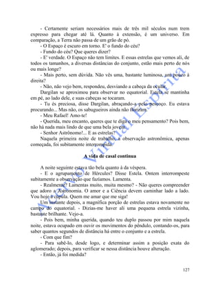 127
- Certamente seriam necessários mais de três mil séculos num trem
expresso para chegar até lá. Quanto à extensão, é um universo. Em
comparação, a Terra não passa de um grão de pó.
- O Espaço é escuro em torno. E' o fundo do céu?
- Fundo do céu? Que queres dizer?
- E' verdade. O Espaço não tem limites. E essas estrelas que vemos ali, de
todos os tamanhos, a diversas distâncias do conjunto, estão mais perto de nós
ou mais longe?
- Mais perto, sem dúvida. Não vês uma, bastante luminosa, um pouco à
direita?
- Não, não vejo bem, respondeu, desviando a cabeça da ocular.
Dargilan se aproximou para observar no equatorial. Estela se mantinha
em pé, ao lado dele, e suas cabeças se tocaram.
- Tu és preciosa, disse Dargilan, abraçando-a pelo pescoço. Eu estava
procurando... Mas não, os sabugueiros ainda não floriram.
- Meu Rafael! Amo-te!
- Querida, meu encanto, queres que te diga o meu pensamento? Pois bem,
não há nada mais lindo de que uma bela jovem.
- Senhor Astrônomo!... E as estrelas?
Naquela primeira noite de trabalho, a observação astronômica, apenas
começada, foi subitamente interrompida.
A vida de casal continua
A noite seguinte estava tão bela quanto à da véspera.
- E o agrupamento de Hércules? Disse Estela. Ontem interrompeste
subitamente a observação que fazíamos. Lamenta.
- Realmente? Lamentas muito, muita mesmo? - Não queres compreender
que adoro a Astronomia. O amor e a Ciência devem caminhar lado a lado.
Vou hoje à cúpula. Quem me amar que me siga!
Um instante depois, a magnífica porção de estrelas estava novamente no
campo do equatorial. - Dizias-me haver ali uma pequena estrela vizinha,
bastante brilhante. Vejo-a.
- Pois bem, minha querida, quando teu duplo passou por mim naquela
noite, estava ocupado em ouvir os movimentos do pêndulo, contando-os, para
saber quantos segundos de distância há entre o conjunto e a estrela.
- Com que fim?
- Para sabê-lo, desde logo, e determinar assim a posição exata do
aglomerado; depois, para verificar se nessa distância houve alteração.
- Então, já foi medida?
 