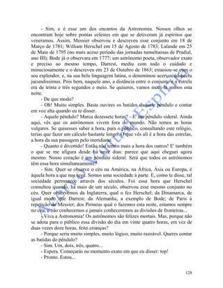 128
- Sim, e é esse um dos encantos da Astronomia. Nossos olhos se
encontram hoje sobre pontas celestes em que se detiveram já espíritos que
veneramos. Assim, Messier observou e descreveu esse conjunto em 18 de
Março de 1781; William Herschel em 15 de Agosto de 1783; Lalande em 25
de Maio de 1795 (no mais aceso período das jornadas tumultuosas de Pradial,
ano III); Bode já o observara em 1777; um astrônomo poeta, observador exato
e preciso ao mesmo tempo, Darrest, mediu com todo o cuidado e
minuciosamente e o descreveu em 23 de Outubro de 1863; extasiou-se com o
seu esplendor, e, na sua bela linguagem latina, o denominou acervus adspectu
jucundissimus. Pois bem, naquele ano, a distância entre o conjunto e a estrela
era de trinta e três segundos e meio. Se quiseres, vamos medi-la ambos esta
noite.
- De que modo?
- Oh! Muito simples. Basta ouvires os batidos daquele pêndulo e contar
em voz alta quando eu te disser.
- Aquele pêndulo? Marca dezessete horas? - E' um pêndulo sideral. Ainda
aqui, vês que os astrônomos vivem fora do mundo. Não temos as horas
vulgares. Se quisesses saber a hora, para o público, consultando este relógio,
terias que fazer um cálculo bastante longo. O que vês ali é a hora das estrelas,
a hora da sua passagem pelo meridiano.
- Quanto é divertido! Então não temos mais a hora dos outros! E' também
o que se me afigura desde há onze dias: parece que aqui cheguei agora
mesmo. Nosso coração é um pêndulo sideral. Será que todos os astrônomos
têm essa hora simultaneamente?
- Sim. Quer se observe o céu na América, na África, Ásia ou Europa, é
àquela hora a que nos rege. Somos uma sociedade à parte. E, como te disse, tal
sociedade permanece através dos séculos. Foi essa hora que Herschel
consultou quando, há mais de um século, observou esse mesmo conjunto no
céu. Quer observemos da Inglaterra, qual o fez Herschel; da Dinamarca, de
igual modo que Darrest; da Alemanha, a exemplo de Bode; de Paris à
repetição de Messier; dos Pirineus qual o fazemos esta noite, estamos sempre
no céu, e não conhecemos e jamais conheceremos as divisões de fronteiras...
- Viva a Astronomia! Os astrônomos são felizes mortais. Mas, porque não
se adota para o público essa divisão do dia em vinte quatro horas, em vez de
duas vezes doze horas, feito crianças?
- Porque seria muito simples, muito lógico, muito razoável. Queres contar
as batidas do pêndulo?
- Sim. Um, dois, três, quatro...
- Espera. Começarás no momento exato em que eu disser: top!
- Pronto. Estou...
 
