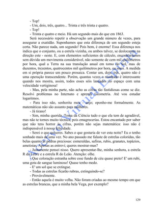 129
- Top!
- Um, dois, três, quatro... Trinta e três trinta e quatro.
- Top!
- Trinta e quatro e meio. Há um segundo mais do que em 1863.
Será necessário repetir a observação um grande número de vezes, para
assegurar a exatidão. Suponhamos que esta diferença de um segundo esteja
certa. Não parece nada, um segundo! Pois bem, é enorme! Essa diferença nos
indica que o conjunto, ou a estrela vizinha, ou ambos talvez, se deslocaram na
direção este - oeste. E, com elementos suficientes de cálculo, encontraríamos
sem dúvida um movimenta considerável, não somente de cem mil quilômetros
por hora, qual a Terra na sua translação anual em torno do Sol, mas de
duzentos, trezentos, quatrocentos mil quilômetros por hora, ou mais. A medida
em si própria parece um pouco prosaica. Contar um, dois, três, quatro não é
uma operação transcendente. Porém, quantas vezes o resultado é interessante
quando nos mostra, assim, todos esses sóis lançados no espaço com uma
velocidade vertiginosa!
- Mas, pela minha parte, não acho as cifras tão fastidiosas como se diz.
Resolvi problemas no Internato e aprendi Geometria. Até vou estudar
logaritmos.
- Para isso não, senhorita meu - anjo; oponho-me formalmente. As
matemáticas não são assunto para mulheres.
- Já tirano!
- Sim, minha querida. Toma da Ciência tudo o que ela tem de agradável,
mas não te tornes muito técnica, pois emagrecerias. Estou encantado por saber
que não tens horror às cifras, porém não sejas matemática: isso não é
indispensável à nossa felicidade.
- Serei o que quiseres. Sabes o que gostaria de ver esta noite? Eu o tenho
sonhado mais de uma vez. No ano passado me falaste de estrelas coloridas, tão
belas quanto às pedras preciosas: esmeraldas, safiras, rubis, granates, topázios,
ametistas. Apenas as entrevi; queres mostrar-mas?
- Justamente pensei nisso. Quero apresentar-lhe, minha senhora, a estrela
R da Lebre e a estrela R do Leão. Atenção: olhe.
- Que coloração estranha sobre esse fundo de céu quase preto! E' um rubi,
uma gota de sangue luminoso! Quase tenho medo.
- E' um sol que se extingue.
- Todas as estrelas ficarão rubras, extinguindo-se?
- Provàvelmente.
- Então aquela é muito velha. Não foram criadas ao mesmo tempo em que
as estrelas brancas, que a minha bela Vega, por exemplo?
 