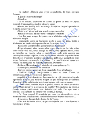 13
- Há melhor! Afirmou uma jovem gorduchinha, de loura cabeleira
flutuante.
- E qual é Senhorita Solange?
- O tandem.
- Eu te acredito, cochichou ao vizinho da ponta da mesa o Capitão
Lomond. O casamento no tandem não deve tardar.
- Ontem, em Neuilly, todo um cortejo de núpcias chegou à pretoria em
bicicleta, inclusive a noiva.
- Muito bem! Viva a bicicleta; abandonemos os cavalos!
- Sabeis a novidade das sete horas? Indagou o jornalista.
- Um dos meus amigos foi preso, ou o Ministério caiu, respondeu o
Senhor de Taupin.
- Exatamente, como se houvésseis posto o dedo em cima. Caído o
Ministério, por motivo do imposto sobre os domésticos.
- Justíssimo. Compreendeis que se taxem os domésticos?
- Exige o imposto sobre cavalos, cães, portas, janelas, ar, luz, pão, vinho,
sobre toda a vossa casa, desde a adega até o teto, sobre a própria pessoa, desde
as palmilhas ao chapéu, sobre o caminho por onde anda campos que
contemplais o ar que respirais, e tudo, tudo! Porque não criar imposto sobre os
domésticos? O aumento perpétuo das despesas públicas, o desperdício cego,
levam fatalmente à majoração dos tributos. E' a esterilização da nossa bela
França; é a ruína geral; é a bancarrota próxima. Que fazer?
- Enfim, o Ministério caiu. E não tinha ele quase dois meses?...
- Consta que o presidente vai renunciar.
- Era bem simples ter um rei, disse o deputado. Vede a Inglaterra.
- Política! Política! Interjecionou a dona da casa. Vamos ter
contrariedade. Bem sabeis que isso é proibido.
- A política, disse do extremo da mesa o jovem e já volumoso advogado,
a política é o sai daí, que eu quero o lugar, tal qual nos negócios, é o dinheiro
dos outras. Aliás, nada tem de imoral, por isso que está convencionado.
- Tendes razão, senhora, repôs o general. Prefiro os cancãs do mundo
teatral. Quem já foi ver a nova peça do Bouffes? No espetáculo de ontem, a
Eminha estava positivamente nua. Adivinhava-se tudo. Para que serve a
censura? E na verdade, ela é muito bem feitinha, a mestiça.
- Por Deus, general! E acreditais que, sem essa circunstância, ela se
mostraria? Mas, se deixassem à vontade as mulheres de extra-sociedade!...
- E mesmo as da sociedade, disse o Sr. de Taupin.
- Ema tem formosas pernas, o que não impediu que o seu deputado a
mandasse às urtigas.
 