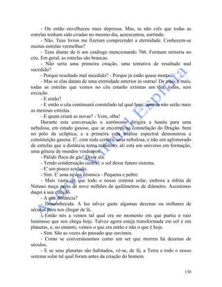 130
- Ou então envelheceu mais depressa. Mas, tu não crês que todas as
estrelas tenham sido criadas no mesmo dia, acrescentou, sorrindo.
- Não. Teus livros me fizeram compreender a eternidade. Conhecem-se
muitas estrelas vermelhas?
- Tens diante de ti um catálogo mencionando 766. Formam minoria no
céu. Em geral, as estrelas são brancas.
- Não seria uma primeira criação, uma tentativa de resultado mal
sucedido?
- Porque resultado mal sucedido? - Porque já estão quase mortas.
- Mas se elas datam de uma eternidade anterior às outras! De mais a mais,
todas as estrelas que vemos no céu estarão extintas um dia, todas, sem
exceção.
- E então?
- E então o céu continuará constelado tal qual hoje; apenas não serão mais
as mesmas estrelas.
- E quem criará as novas? - Vem, olha!
Durante esta conversação o astrônomo dirigira a luneta para uma
nebulosa, em estado gasoso, que se encontra na constelação do Dragão, bem
no pólo da eclíptica, e a primeira cuja análise espectral demonstrou a
constituição gasosa. E', com toda certeza, uma nebulosa, e não um aglomerado
de estrelas que a distância torna nebuloso; ali está um universo em formação,
uma gênese de mundos vindouros.
- Pálido floco de gás! Disse ela.
- Tendo condensação central; o sol desse futuro sistema.
- E' um pouco azulado.
- Sim. E' uma névoa cósmica - Pequena e pobre.
- Mais vasta do que todo o nosso sistema solar, embora a órbita de
Netuno meça perto de nove milhões de quilômetros de diâmetro. Assistimos
daqui à sua criação.
- A que distância?
- Desconhecida. A luz talvez gaste algumas dezenas ou milhares de
séculos para nos chegar de lá..
- Então nós a vemos tal qual era no momento em que partiu o raio
luminoso que nos chega hoje. Talvez agora esteja transformada em sol e em
planetas, e, no entanto, vemos o que era então e não o que é hoje.
- Sim. São as vozes do passado que ouvimos.
- Como se conversássemos como um ser que morreu há dezenas de
séculos.
- E se seus planetas são habitados, vê-se, de fá, a Terra e todo o nosso
sistema solar tal qual foram antes da criação do homem.
 