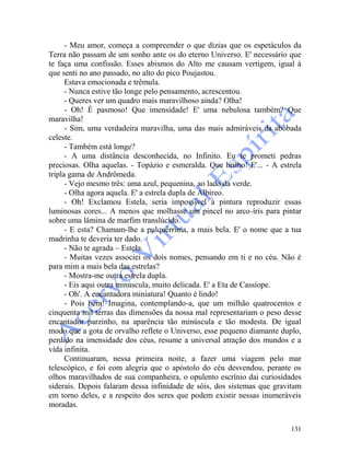 131
- Meu amor, começa a compreender o que dizias que os espetáculos da
Terra não passam de um sonho ante os do eterno Universo. E' necessário que
te faça uma confissão. Esses abismos do Alto me causam vertigem, igual à
que senti no ano passado, no alto do pico Poujastou.
Estava emocionada e trêmula.
- Nunca estive tão longe pelo pensamento, acrescentou.
- Queres ver um quadro mais maravilhoso ainda? Olha!
- Oh! É pasmoso! Que imensidade! E' uma nebulosa também? Que
maravilha!
- Sim, uma verdadeira maravilha, uma das mais admiráveis da abóbada
celeste.
- Também está longe?
- A uma distância desconhecida, no Infinito. Eu te prometi pedras
preciosas. Olha aquelas. - Topázio e esmeralda. Que brilho! E'... - A estrela
tripla gama de Andrômeda.
- Vejo mesmo três: uma azul, pequenina, ao lado da verde.
- Olha agora aquela. E' a estrela dupla de Albíreo.
- Oh! Exclamou Estela, seria impossível à pintura reproduzir essas
luminosas cores... A menos que molhasse um pincel no arco-íris para pintar
sobre uma lâmina de marfim translúcido.
- E esta? Chamam-lhe a pulquérrima, a mais bela. E' o nome que a tua
madrinha te deveria ter dado.
- Não te agrada – Estela.
- Muitas vezes associei os dois nomes, pensando em ti e no céu. Não é
para mim a mais bela das estrelas?
- Mostra-me outra estrela dupla.
- Eis aqui outra minúscula, muito delicada. E' a Eta de Cassíope.
- Oh'. A encantadora miniatura! Quanto é lindo!
- Pois bem! Imagina, contemplando-a, que um milhão quatrocentos e
cinquenta mil terras das dimensões da nossa mal representariam o peso desse
encantador parzinho, na aparência tão minúscula e tão modesta. De igual
modo que a gota de orvalho reflete o Universo, esse pequeno diamante duplo,
perdido na imensidade dos céus, resume a universal atração dos mundos e a
vida infinita.
Continuaram, nessa primeira noite, a fazer uma viagem pelo mar
telescópico, e foi com alegria que o apóstolo do céu desvendou, perante os
olhos maravilhados de sua companheira, o opulento escrínio dai curiosidades
siderais. Depois falaram dessa infinidade de sóis, dos sistemas que gravitam
em torno deles, e a respeito dos seres que podem existir nessas inumeráveis
moradas.
 