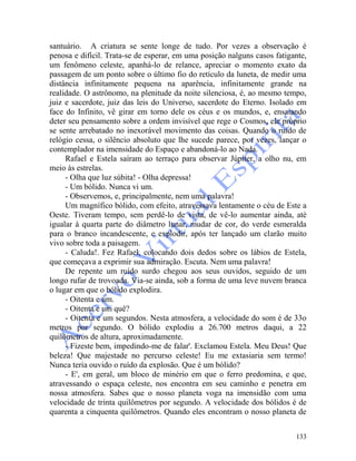 133
santuário. A criatura se sente longe de tudo. Por vezes a observação é
penosa e difícil. Trata-se de esperar, em uma posição nalguns casos fatigante,
um fenômeno celeste, apanhá-lo de relance, apreciar o momento exato da
passagem de um ponto sobre o último fio do retículo da luneta, de medir uma
distância infinitamente pequena na aparência, infinitamente grande na
realidade. O astrônomo, na plenitude da noite silenciosa, é, ao mesmo tempo,
juiz e sacerdote, juiz das leis do Universo, sacerdote do Eterno. Isolado em
face do Infinito, vê girar em torno dele os céus e os mundos, e, ensaiando
deter seu pensamento sobre a ordem invisível que rege o Cosmos, ele próprio
se sente arrebatado no inexorável movimento das coisas. Quando o ruído de
relógio cessa, o silêncio absoluto que lhe sucede parece, por vezes, lançar o
contemplador na imensidade do Espaço e abandoná-lo ao Nada.
Rafael e Estela saíram ao terraço para observar Júpiter, a olho nu, em
meio às estrelas.
- Olha que luz súbita! - Olha depressa!
- Um bólido. Nunca vi um.
- Observemos, e, principalmente, nem uma palavra!
Um magnífico bólido, com efeito, atravessava lentamente o céu de Este a
Oeste. Tiveram tempo, sem perdê-lo de vista, de vê-lo aumentar ainda, até
igualar à quarta parte do diâmetro lunar, mudar de cor, do verde esmeralda
para o branco incandescente, e explodir, após ter lançado um clarão muito
vivo sobre toda a paisagem.
- Caluda!. Fez Rafael, colocando dois dedos sobre os lábios de Estela,
que começava a exprimir sua admiração. Escuta. Nem uma palavra!
De repente um ruído surdo chegou aos seus ouvidos, seguido de um
longo rufar de trovoada. Via-se ainda, sob a forma de uma leve nuvem branca
o lugar em que o bólido explodira.
- Oitenta e um.
- Oitenta e um quê?
- Oitenta e um segundos. Nesta atmosfera, a velocidade do som é de 33o
metros por segundo. O bólido explodiu a 26.700 metros daqui, a 22
quilômetros de altura, aproximadamente.
- Fizeste bem, impedindo-me de falar'. Exclamou Estela. Meu Deus! Que
beleza! Que majestade no percurso celeste! Eu me extasiaria sem termo!
Nunca teria ouvido o ruído da explosão. Que é um bólido?
- E', em geral, um bloco de minério em que o ferro predomina, e que,
atravessando o espaça celeste, nos encontra em seu caminho e penetra em
nossa atmosfera. Sabes que o nosso planeta voga na imensidão com uma
velocidade de trinta quilômetros por segundo. A velocidade dos bólidos é de
quarenta a cinquenta quilômetros. Quando eles encontram o nosso planeta de
 