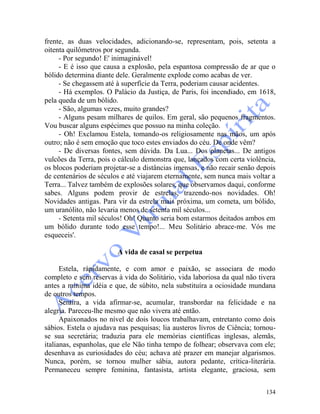 134
frente, as duas velocidades, adicionando-se, representam, pois, setenta a
oitenta quilômetros por segunda.
- Por segundo! E' inimaginável!
- E é isso que causa a explosão, pela espantosa compressão de ar que o
bólido determina diante dele. Geralmente explode como acabas de ver.
- Se chegassem até à superfície da Terra, poderiam causar acidentes.
- Há exemplos. O Palácio da Justiça, de Paris, foi incendiado, em 1618,
pela queda de um bólido.
- São, algumas vezes, muito grandes?
- Alguns pesam milhares de quilos. Em geral, são pequenos fragmentos.
Vou buscar alguns espécimes que possuo na minha coleção.
- Oh! Exclamou Estela, tomando-os religiosamente nas mãos, um após
outro; não é sem emoção que toco estes enviados do céu. De onde vêm?
- De diversas fontes, sem dúvida. Da Lua... Dos planetas... De antigos
vulcões da Terra, pois o cálculo demonstra que, lançados com certa violência,
os blocos poderiam projetar-se a distâncias imensas, e não recair senão depois
de centenários de séculos e até viajarem eternamente, sem nunca mais voltar a
Terra... Talvez também de explosões solares, que observamos daqui, conforme
sabes. Alguns podem provir de estrelas, trazendo-nos novidades. Oh!
Novidades antigas. Para vir da estrela mais próxima, um cometa, um bólido,
um uranólito, não levaria menos de setenta mil séculos...
- Setenta mil séculos! Oh! Quanto seria bom estarmos deitados ambos em
um bólido durante todo esse tempo!... Meu Solitário abrace-me. Vós me
esqueceis'.
A vida de casal se perpetua
Estela, ràpidamente, e com amor e paixão, se associara de modo
completo e sem reservas à vida do Solitário, vida laboriosa da qual não tivera
antes a mínima idéia e que, de súbito, nela substituíra a ociosidade mundana
de outros tempos.
Sentira, a vida afirmar-se, acumular, transbordar na felicidade e na
alegria. Pareceu-lhe mesmo que não vivera até então.
Apaixonados no nível de dois loucos trabalhavam, entretanto como dois
sábios. Estela o ajudava nas pesquisas; lia austeros livros de Ciência; tornou-
se sua secretária; traduzia para ele memórias científicas inglesas, alemãs,
italianas, espanholas, que ele Não tinha tempo de folhear; observava com ele;
desenhava as curiosidades do céu; achava até prazer em manejar algarismos.
Nunca, porém, se tornou mulher sábia, autora pedante, crítica-literária.
Permaneceu sempre feminina, fantasista, artista elegante, graciosa, sem
 