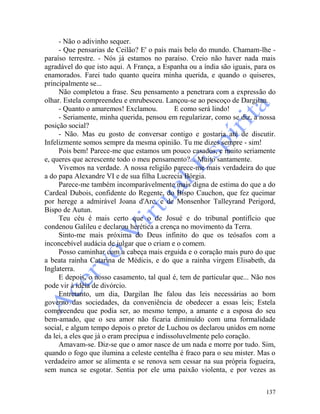 137
- Não o adivinho sequer.
- Que pensarias de Ceilão? E' o país mais belo do mundo. Chamam-lhe -
paraíso terrestre. - Nós já estamos no paraíso. Creio não haver nada mais
agradável do que isto aqui. A França, a Espanha ou a índia são iguais, para os
enamorados. Farei tudo quanto queira minha querida, e quando o quiseres,
principalmente se...
Não completou a frase. Seu pensamento a penetrara com a expressão do
olhar. Estela compreendeu e enrubesceu. Lançou-se ao pescoço de Dargilan.
- Quanto o amaremos! Exclamou. E como será lindo!
- Seriamente, minha querida, pensou em regularizar, como se diz, a nossa
posição social?
- Não. Mas eu gosto de conversar contigo e gostaria até de discutir.
Infelizmente somos sempre da mesma opinião. Tu me dizes sempre - sim!
Pois bem! Parece-me que estamos um pouco casados, e muito seriamente
e, queres que acrescente todo o meu pensamento?... Muito santamente.
Vivemos na verdade. A nossa religião parece-me mais verdadeira do que
a do papa Alexandre VI e de sua filha Lucrecia Bórgia.
Parece-me também incomparàvelmente mais digna de estima do que a do
Cardeal Dubois, confidente do Regente, do Bispo Cauchon, que fez queimar
por herege a admirável Joana d'Arc, e de Monsenhor Talleyrand Perigord,
Bispo de Autun.
Teu céu é mais certo que o de Josué e do tribunal pontifício que
condenou Galileu e declarou herética a crença no movimento da Terra.
Sinto-me mais próxima do Deus infinito do que os teósafos com a
inconcebível audácia de julgar que o criam e o comem.
Posso caminhar com a cabeça mais erguida e o coração mais puro do que
a beata rainha Catarina de Médicis, e do que a rainha virgem Elisabeth, da
Inglaterra.
E depois, o nosso casamento, tal qual é, tem de particular que... Não nos
pode vir à idéia de divórcio.
Entretanto, um dia, Dargilan lhe falou das leis necessárias ao bom
governo das sociedades, da conveniência de obedecer a essas leis; Estela
compreendeu que podia ser, ao mesmo tempo, a amante e a esposa do seu
bem-amado, que o seu amor não ficaria diminuído com uma formalidade
social, e algum tempo depois o pretor de Luchou os declarou unidos em nome
da lei, a eles que já o eram precípua e indissoluvelmente pelo coração.
Amavam-se. Diz-se que o amor nasce de um nada e morre por tudo. Sim,
quando o fogo que ilumina a celeste centelha é fraco para o seu mister. Mas o
verdadeiro amor se alimenta e se renova sem cessar na sua própria fogueira,
sem nunca se esgotar. Sentia por ele uma paixão violenta, e por vezes as
 